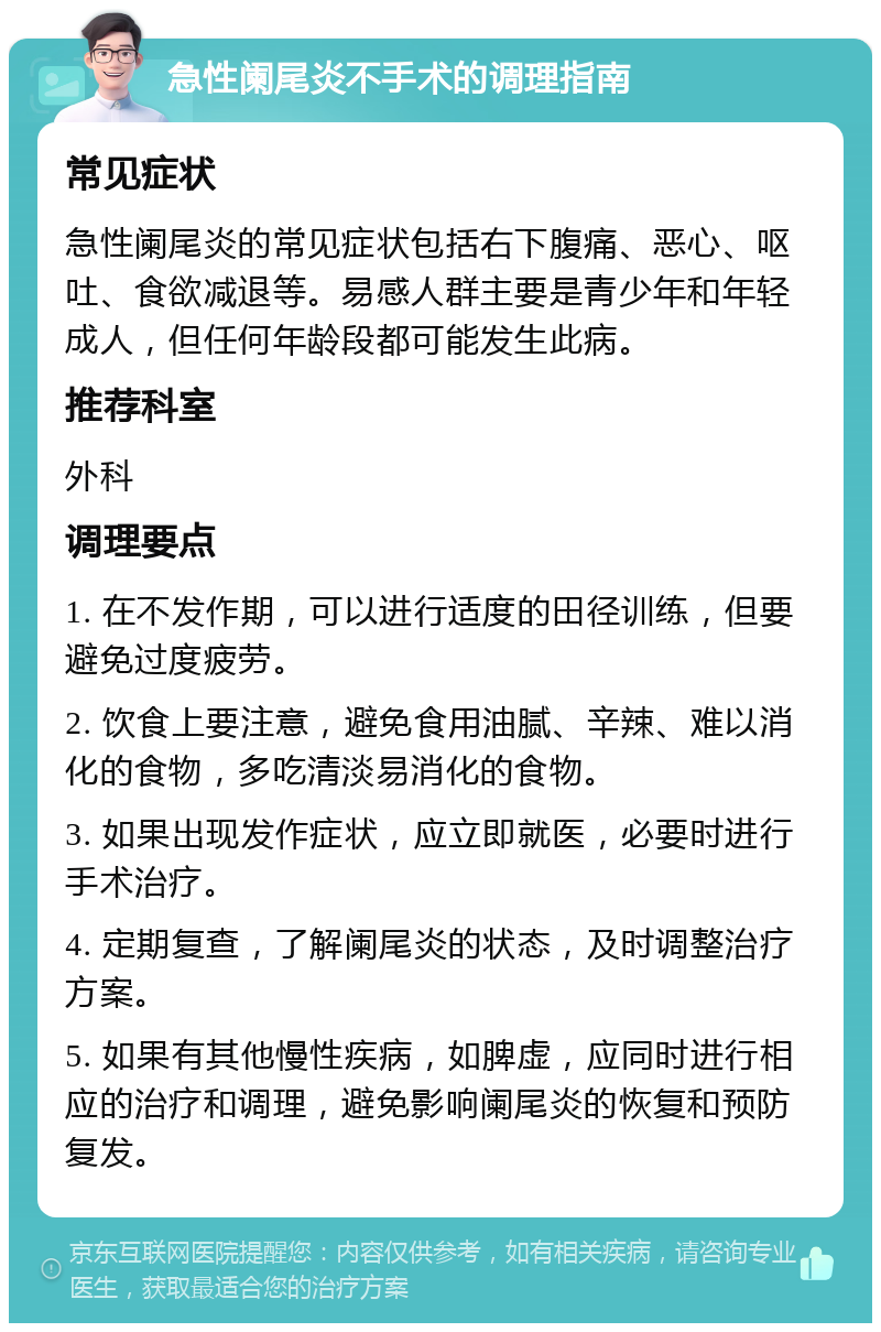 急性阑尾炎不手术的调理指南 常见症状 急性阑尾炎的常见症状包括右下腹痛、恶心、呕吐、食欲减退等。易感人群主要是青少年和年轻成人，但任何年龄段都可能发生此病。 推荐科室 外科 调理要点 1. 在不发作期，可以进行适度的田径训练，但要避免过度疲劳。 2. 饮食上要注意，避免食用油腻、辛辣、难以消化的食物，多吃清淡易消化的食物。 3. 如果出现发作症状，应立即就医，必要时进行手术治疗。 4. 定期复查，了解阑尾炎的状态，及时调整治疗方案。 5. 如果有其他慢性疾病，如脾虚，应同时进行相应的治疗和调理，避免影响阑尾炎的恢复和预防复发。