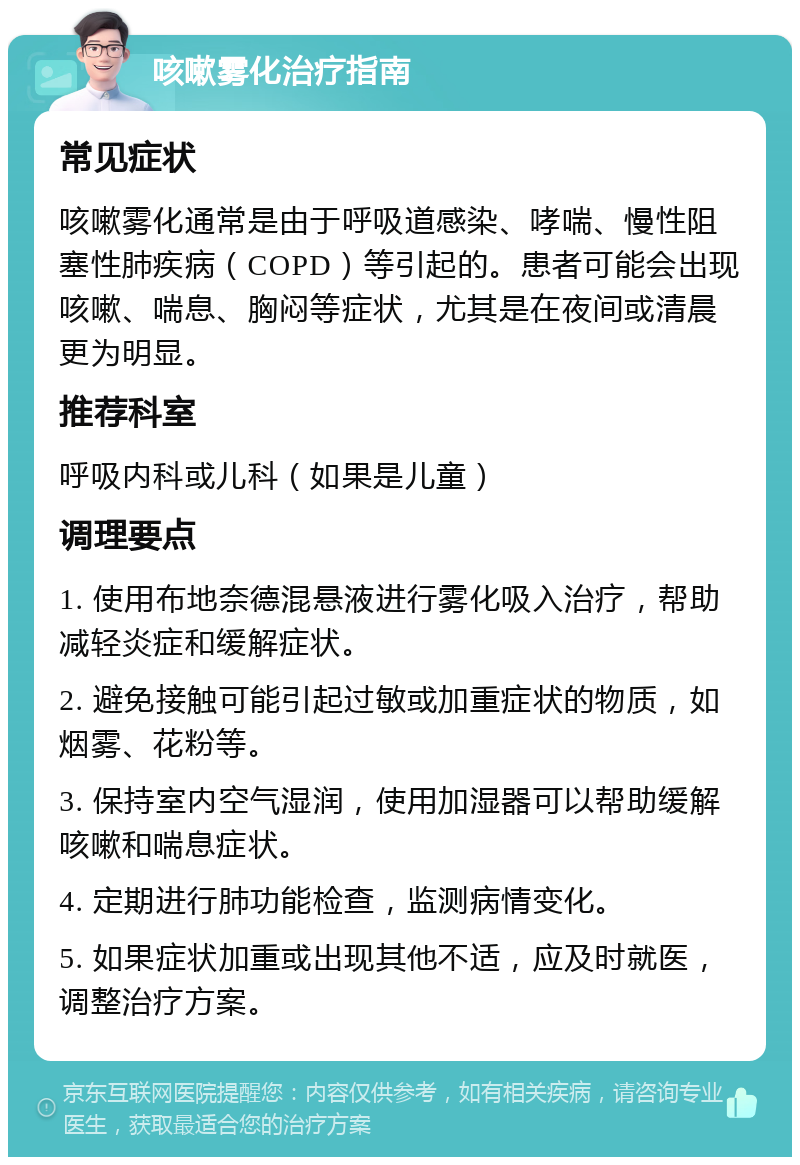 咳嗽雾化治疗指南 常见症状 咳嗽雾化通常是由于呼吸道感染、哮喘、慢性阻塞性肺疾病（COPD）等引起的。患者可能会出现咳嗽、喘息、胸闷等症状，尤其是在夜间或清晨更为明显。 推荐科室 呼吸内科或儿科（如果是儿童） 调理要点 1. 使用布地奈德混悬液进行雾化吸入治疗，帮助减轻炎症和缓解症状。 2. 避免接触可能引起过敏或加重症状的物质，如烟雾、花粉等。 3. 保持室内空气湿润，使用加湿器可以帮助缓解咳嗽和喘息症状。 4. 定期进行肺功能检查，监测病情变化。 5. 如果症状加重或出现其他不适，应及时就医，调整治疗方案。