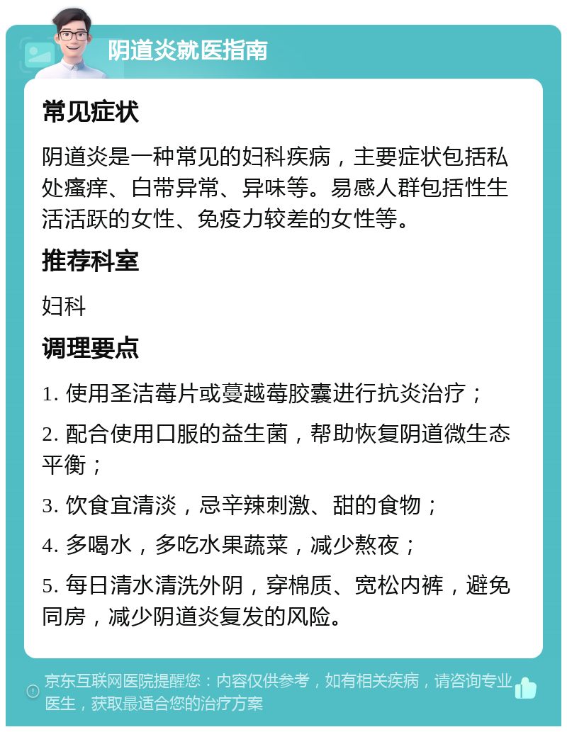 阴道炎就医指南 常见症状 阴道炎是一种常见的妇科疾病，主要症状包括私处瘙痒、白带异常、异味等。易感人群包括性生活活跃的女性、免疫力较差的女性等。 推荐科室 妇科 调理要点 1. 使用圣洁莓片或蔓越莓胶囊进行抗炎治疗； 2. 配合使用口服的益生菌，帮助恢复阴道微生态平衡； 3. 饮食宜清淡，忌辛辣刺激、甜的食物； 4. 多喝水，多吃水果蔬菜，减少熬夜； 5. 每日清水清洗外阴，穿棉质、宽松内裤，避免同房，减少阴道炎复发的风险。