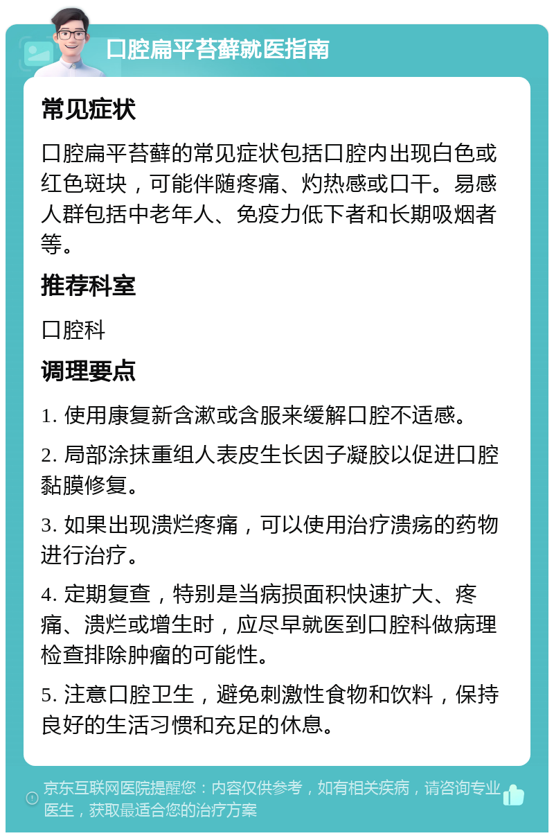 口腔扁平苔藓就医指南 常见症状 口腔扁平苔藓的常见症状包括口腔内出现白色或红色斑块，可能伴随疼痛、灼热感或口干。易感人群包括中老年人、免疫力低下者和长期吸烟者等。 推荐科室 口腔科 调理要点 1. 使用康复新含漱或含服来缓解口腔不适感。 2. 局部涂抹重组人表皮生长因子凝胶以促进口腔黏膜修复。 3. 如果出现溃烂疼痛，可以使用治疗溃疡的药物进行治疗。 4. 定期复查，特别是当病损面积快速扩大、疼痛、溃烂或增生时，应尽早就医到口腔科做病理检查排除肿瘤的可能性。 5. 注意口腔卫生，避免刺激性食物和饮料，保持良好的生活习惯和充足的休息。