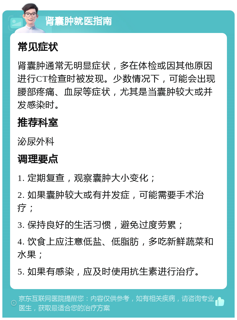 肾囊肿就医指南 常见症状 肾囊肿通常无明显症状，多在体检或因其他原因进行CT检查时被发现。少数情况下，可能会出现腰部疼痛、血尿等症状，尤其是当囊肿较大或并发感染时。 推荐科室 泌尿外科 调理要点 1. 定期复查，观察囊肿大小变化； 2. 如果囊肿较大或有并发症，可能需要手术治疗； 3. 保持良好的生活习惯，避免过度劳累； 4. 饮食上应注意低盐、低脂肪，多吃新鲜蔬菜和水果； 5. 如果有感染，应及时使用抗生素进行治疗。