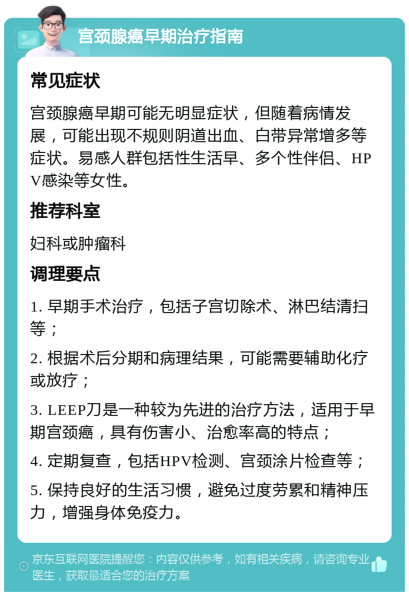 宫颈腺癌早期治疗指南 常见症状 宫颈腺癌早期可能无明显症状，但随着病情发展，可能出现不规则阴道出血、白带异常增多等症状。易感人群包括性生活早、多个性伴侣、HPV感染等女性。 推荐科室 妇科或肿瘤科 调理要点 1. 早期手术治疗，包括子宫切除术、淋巴结清扫等； 2. 根据术后分期和病理结果，可能需要辅助化疗或放疗； 3. LEEP刀是一种较为先进的治疗方法，适用于早期宫颈癌，具有伤害小、治愈率高的特点； 4. 定期复查，包括HPV检测、宫颈涂片检查等； 5. 保持良好的生活习惯，避免过度劳累和精神压力，增强身体免疫力。