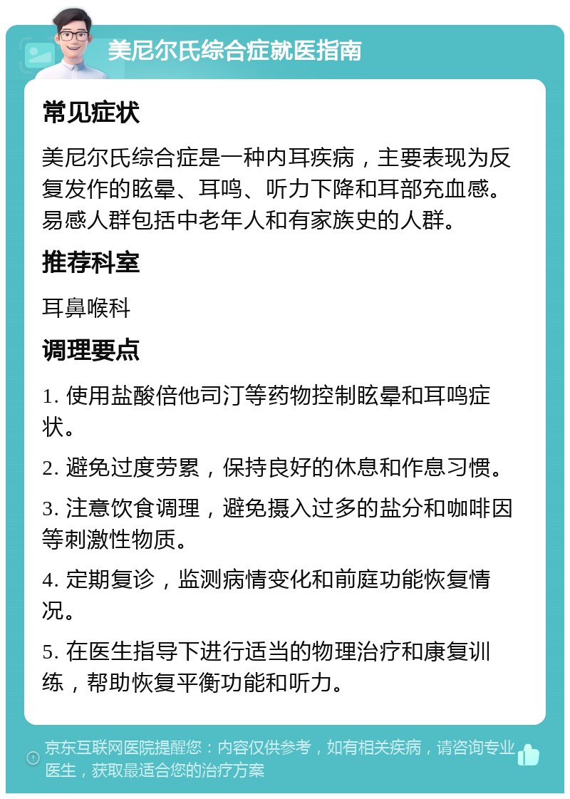 美尼尔氏综合症就医指南 常见症状 美尼尔氏综合症是一种内耳疾病，主要表现为反复发作的眩晕、耳鸣、听力下降和耳部充血感。易感人群包括中老年人和有家族史的人群。 推荐科室 耳鼻喉科 调理要点 1. 使用盐酸倍他司汀等药物控制眩晕和耳鸣症状。 2. 避免过度劳累，保持良好的休息和作息习惯。 3. 注意饮食调理，避免摄入过多的盐分和咖啡因等刺激性物质。 4. 定期复诊，监测病情变化和前庭功能恢复情况。 5. 在医生指导下进行适当的物理治疗和康复训练，帮助恢复平衡功能和听力。