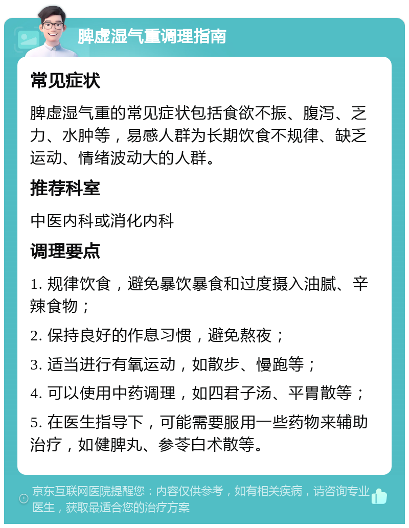 脾虚湿气重调理指南 常见症状 脾虚湿气重的常见症状包括食欲不振、腹泻、乏力、水肿等，易感人群为长期饮食不规律、缺乏运动、情绪波动大的人群。 推荐科室 中医内科或消化内科 调理要点 1. 规律饮食，避免暴饮暴食和过度摄入油腻、辛辣食物； 2. 保持良好的作息习惯，避免熬夜； 3. 适当进行有氧运动，如散步、慢跑等； 4. 可以使用中药调理，如四君子汤、平胃散等； 5. 在医生指导下，可能需要服用一些药物来辅助治疗，如健脾丸、参苓白术散等。