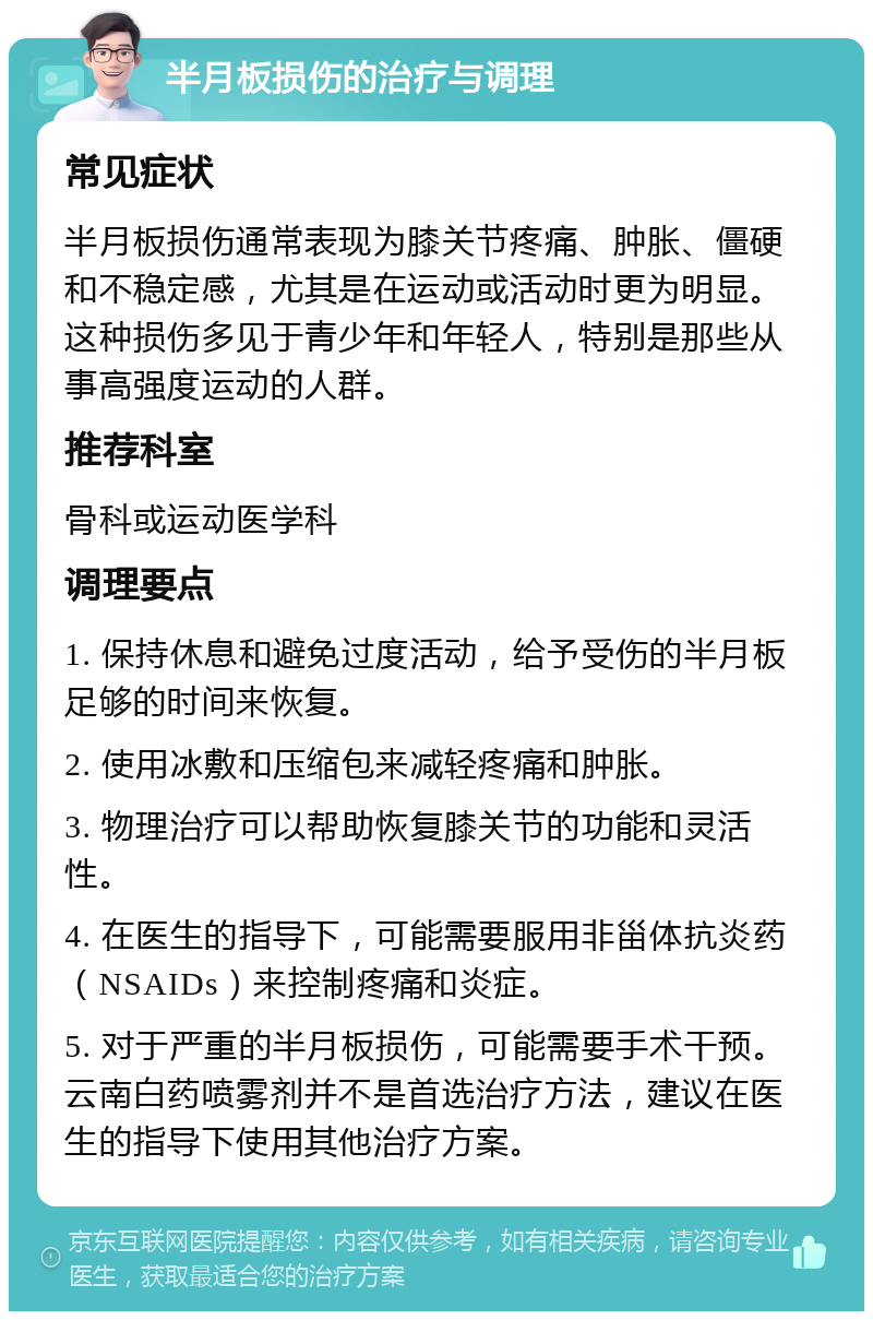 半月板损伤的治疗与调理 常见症状 半月板损伤通常表现为膝关节疼痛、肿胀、僵硬和不稳定感，尤其是在运动或活动时更为明显。这种损伤多见于青少年和年轻人，特别是那些从事高强度运动的人群。 推荐科室 骨科或运动医学科 调理要点 1. 保持休息和避免过度活动，给予受伤的半月板足够的时间来恢复。 2. 使用冰敷和压缩包来减轻疼痛和肿胀。 3. 物理治疗可以帮助恢复膝关节的功能和灵活性。 4. 在医生的指导下，可能需要服用非甾体抗炎药（NSAIDs）来控制疼痛和炎症。 5. 对于严重的半月板损伤，可能需要手术干预。云南白药喷雾剂并不是首选治疗方法，建议在医生的指导下使用其他治疗方案。