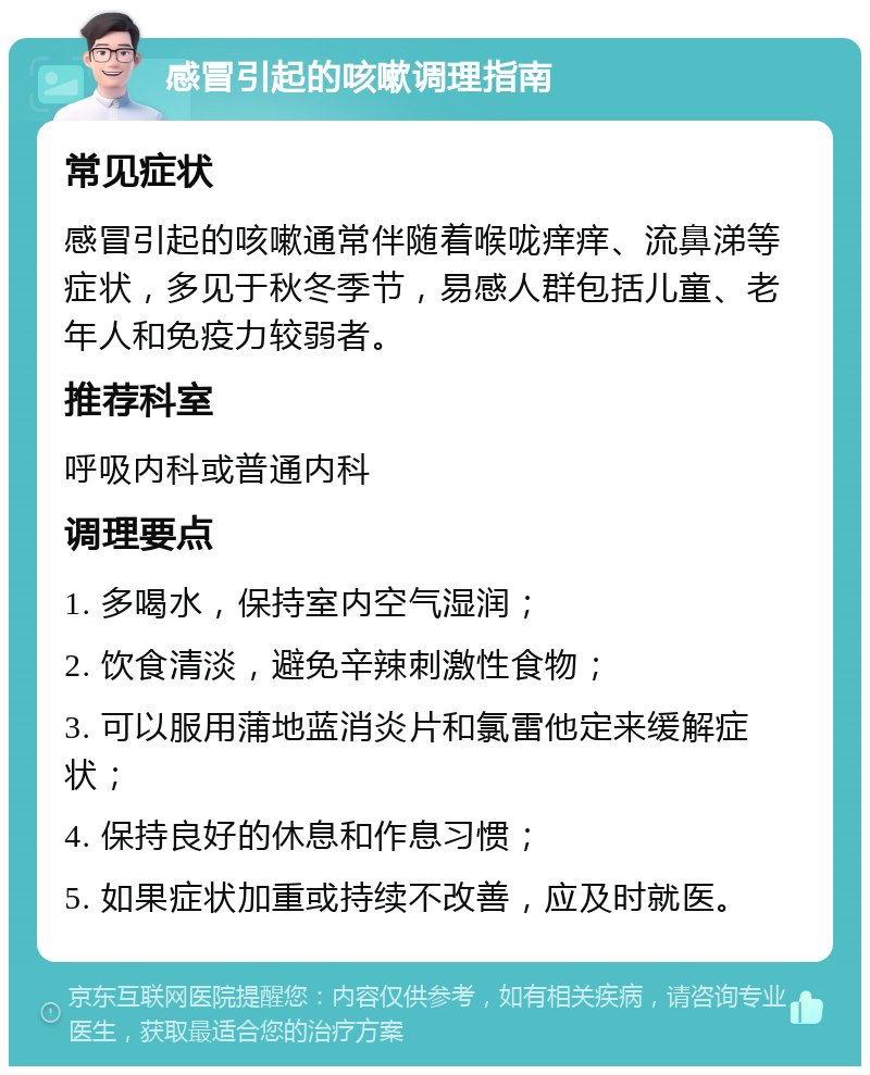 感冒引起的咳嗽调理指南 常见症状 感冒引起的咳嗽通常伴随着喉咙痒痒、流鼻涕等症状，多见于秋冬季节，易感人群包括儿童、老年人和免疫力较弱者。 推荐科室 呼吸内科或普通内科 调理要点 1. 多喝水，保持室内空气湿润； 2. 饮食清淡，避免辛辣刺激性食物； 3. 可以服用蒲地蓝消炎片和氯雷他定来缓解症状； 4. 保持良好的休息和作息习惯； 5. 如果症状加重或持续不改善，应及时就医。