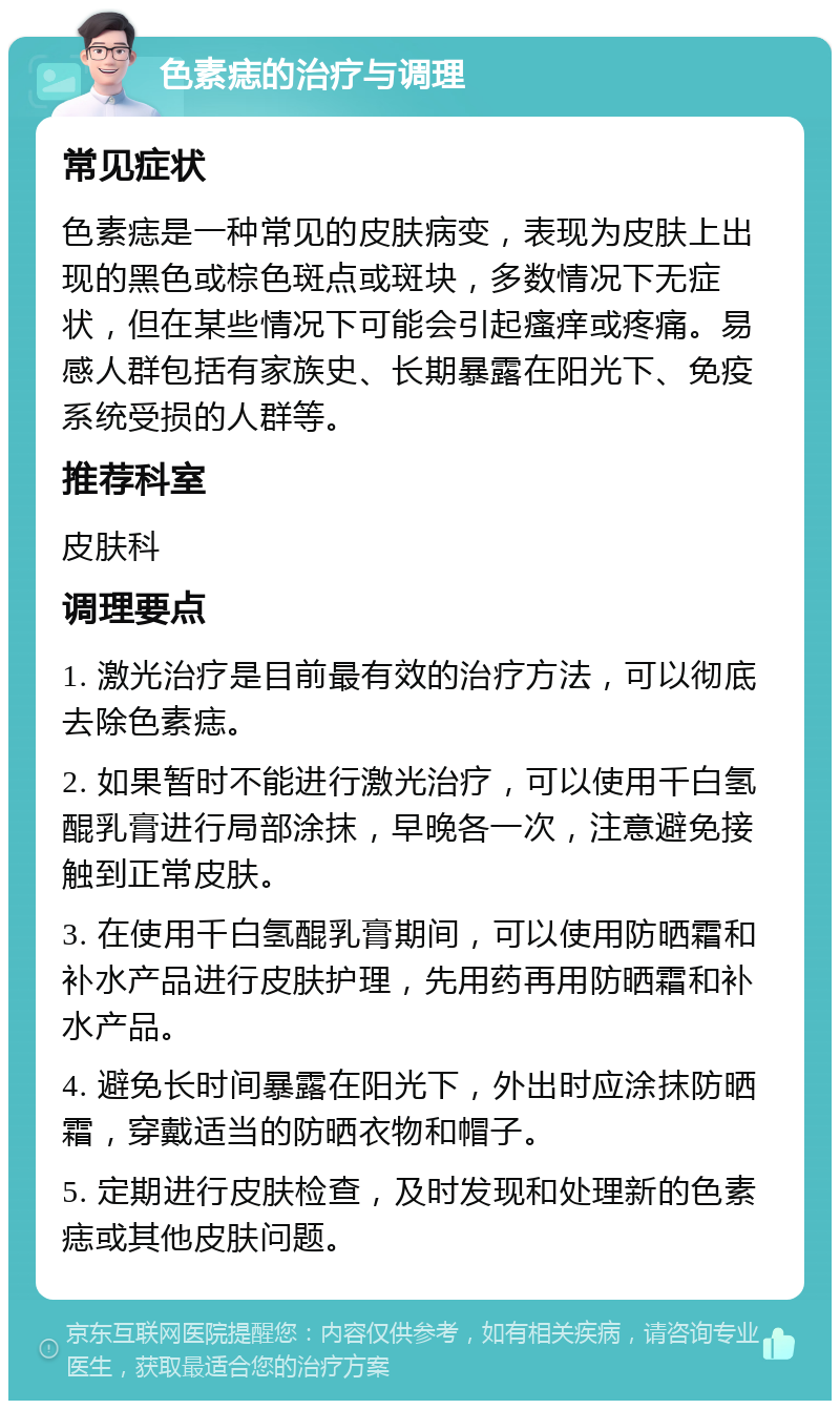 色素痣的治疗与调理 常见症状 色素痣是一种常见的皮肤病变，表现为皮肤上出现的黑色或棕色斑点或斑块，多数情况下无症状，但在某些情况下可能会引起瘙痒或疼痛。易感人群包括有家族史、长期暴露在阳光下、免疫系统受损的人群等。 推荐科室 皮肤科 调理要点 1. 激光治疗是目前最有效的治疗方法，可以彻底去除色素痣。 2. 如果暂时不能进行激光治疗，可以使用千白氢醌乳膏进行局部涂抹，早晚各一次，注意避免接触到正常皮肤。 3. 在使用千白氢醌乳膏期间，可以使用防晒霜和补水产品进行皮肤护理，先用药再用防晒霜和补水产品。 4. 避免长时间暴露在阳光下，外出时应涂抹防晒霜，穿戴适当的防晒衣物和帽子。 5. 定期进行皮肤检查，及时发现和处理新的色素痣或其他皮肤问题。