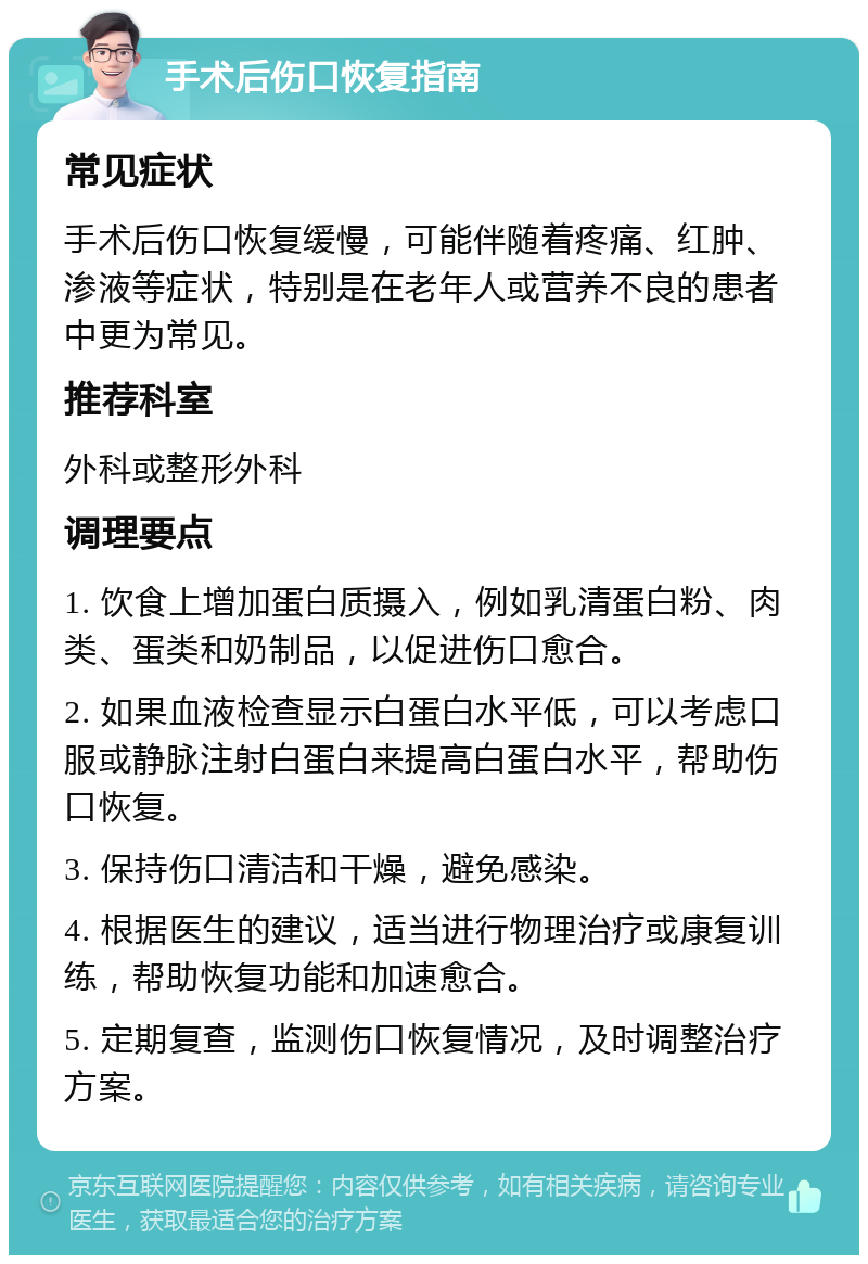 手术后伤口恢复指南 常见症状 手术后伤口恢复缓慢，可能伴随着疼痛、红肿、渗液等症状，特别是在老年人或营养不良的患者中更为常见。 推荐科室 外科或整形外科 调理要点 1. 饮食上增加蛋白质摄入，例如乳清蛋白粉、肉类、蛋类和奶制品，以促进伤口愈合。 2. 如果血液检查显示白蛋白水平低，可以考虑口服或静脉注射白蛋白来提高白蛋白水平，帮助伤口恢复。 3. 保持伤口清洁和干燥，避免感染。 4. 根据医生的建议，适当进行物理治疗或康复训练，帮助恢复功能和加速愈合。 5. 定期复查，监测伤口恢复情况，及时调整治疗方案。