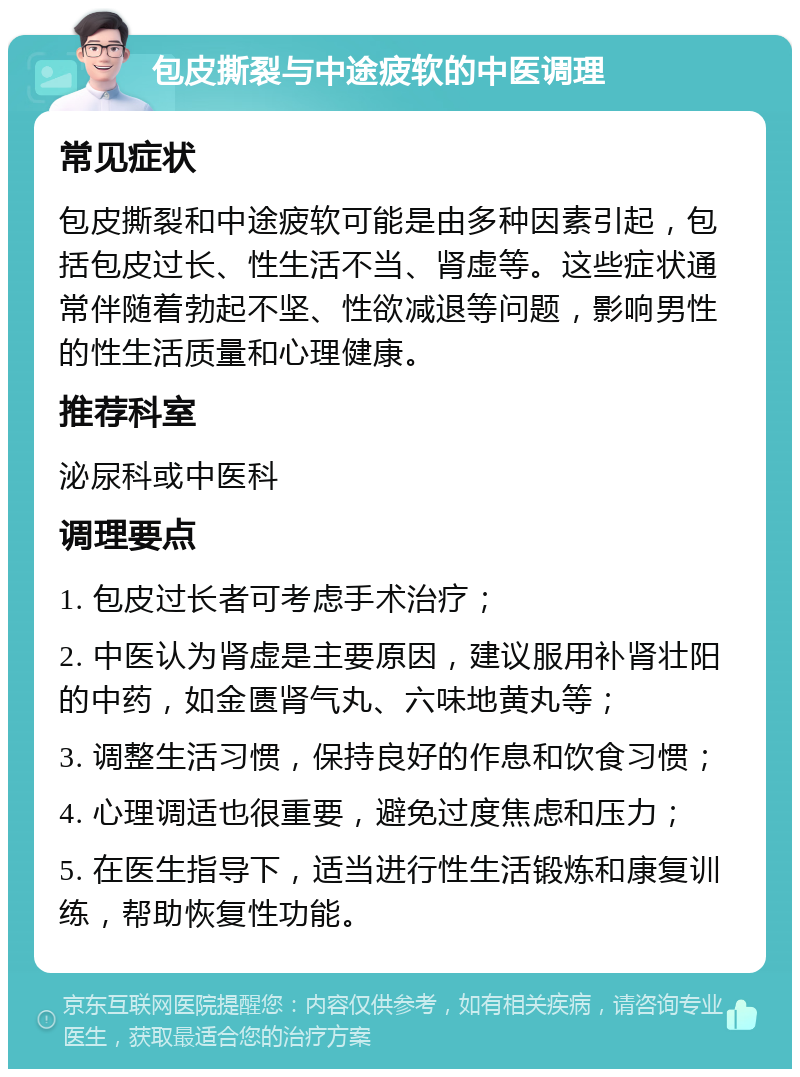 包皮撕裂与中途疲软的中医调理 常见症状 包皮撕裂和中途疲软可能是由多种因素引起，包括包皮过长、性生活不当、肾虚等。这些症状通常伴随着勃起不坚、性欲减退等问题，影响男性的性生活质量和心理健康。 推荐科室 泌尿科或中医科 调理要点 1. 包皮过长者可考虑手术治疗； 2. 中医认为肾虚是主要原因，建议服用补肾壮阳的中药，如金匮肾气丸、六味地黄丸等； 3. 调整生活习惯，保持良好的作息和饮食习惯； 4. 心理调适也很重要，避免过度焦虑和压力； 5. 在医生指导下，适当进行性生活锻炼和康复训练，帮助恢复性功能。