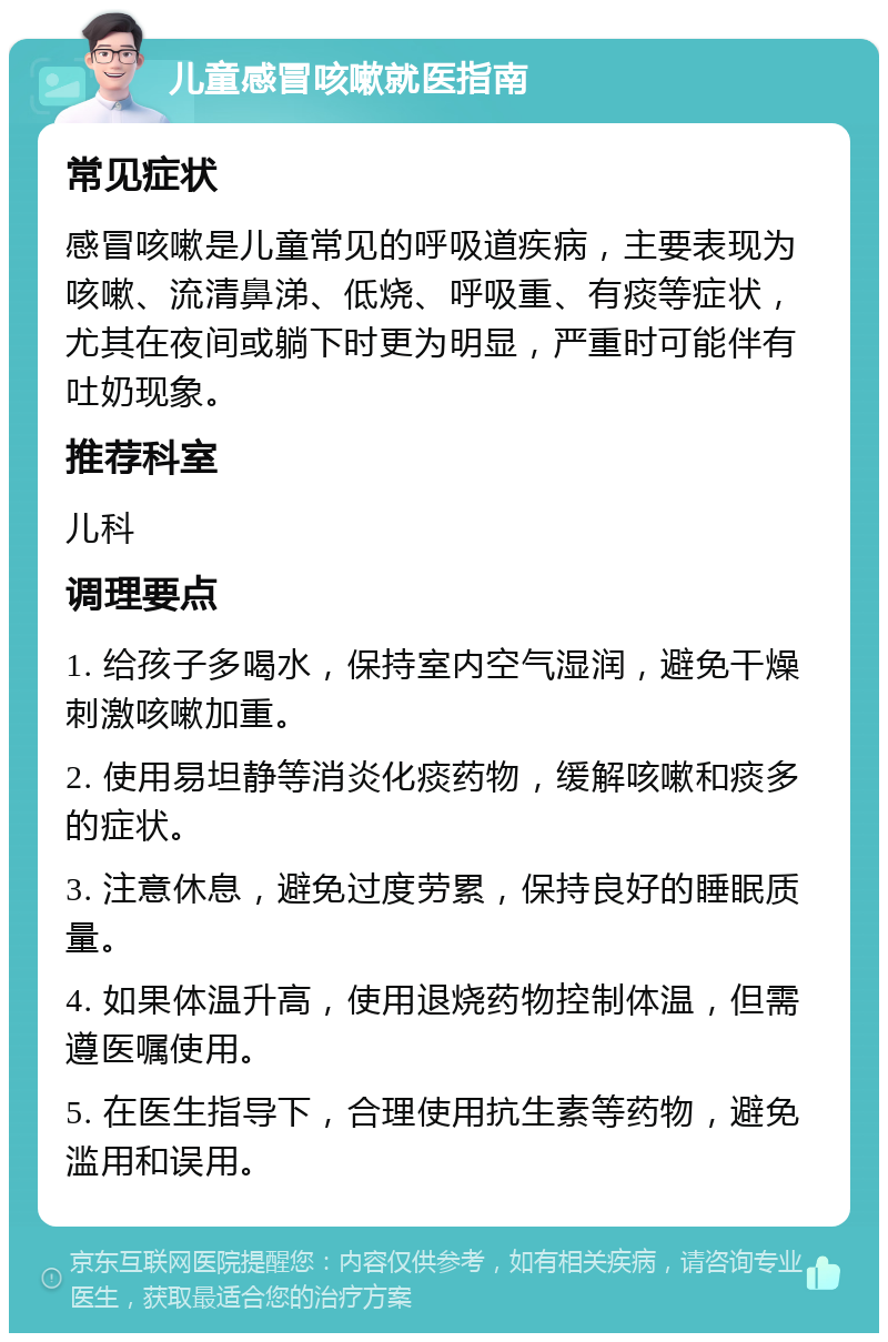 儿童感冒咳嗽就医指南 常见症状 感冒咳嗽是儿童常见的呼吸道疾病，主要表现为咳嗽、流清鼻涕、低烧、呼吸重、有痰等症状，尤其在夜间或躺下时更为明显，严重时可能伴有吐奶现象。 推荐科室 儿科 调理要点 1. 给孩子多喝水，保持室内空气湿润，避免干燥刺激咳嗽加重。 2. 使用易坦静等消炎化痰药物，缓解咳嗽和痰多的症状。 3. 注意休息，避免过度劳累，保持良好的睡眠质量。 4. 如果体温升高，使用退烧药物控制体温，但需遵医嘱使用。 5. 在医生指导下，合理使用抗生素等药物，避免滥用和误用。