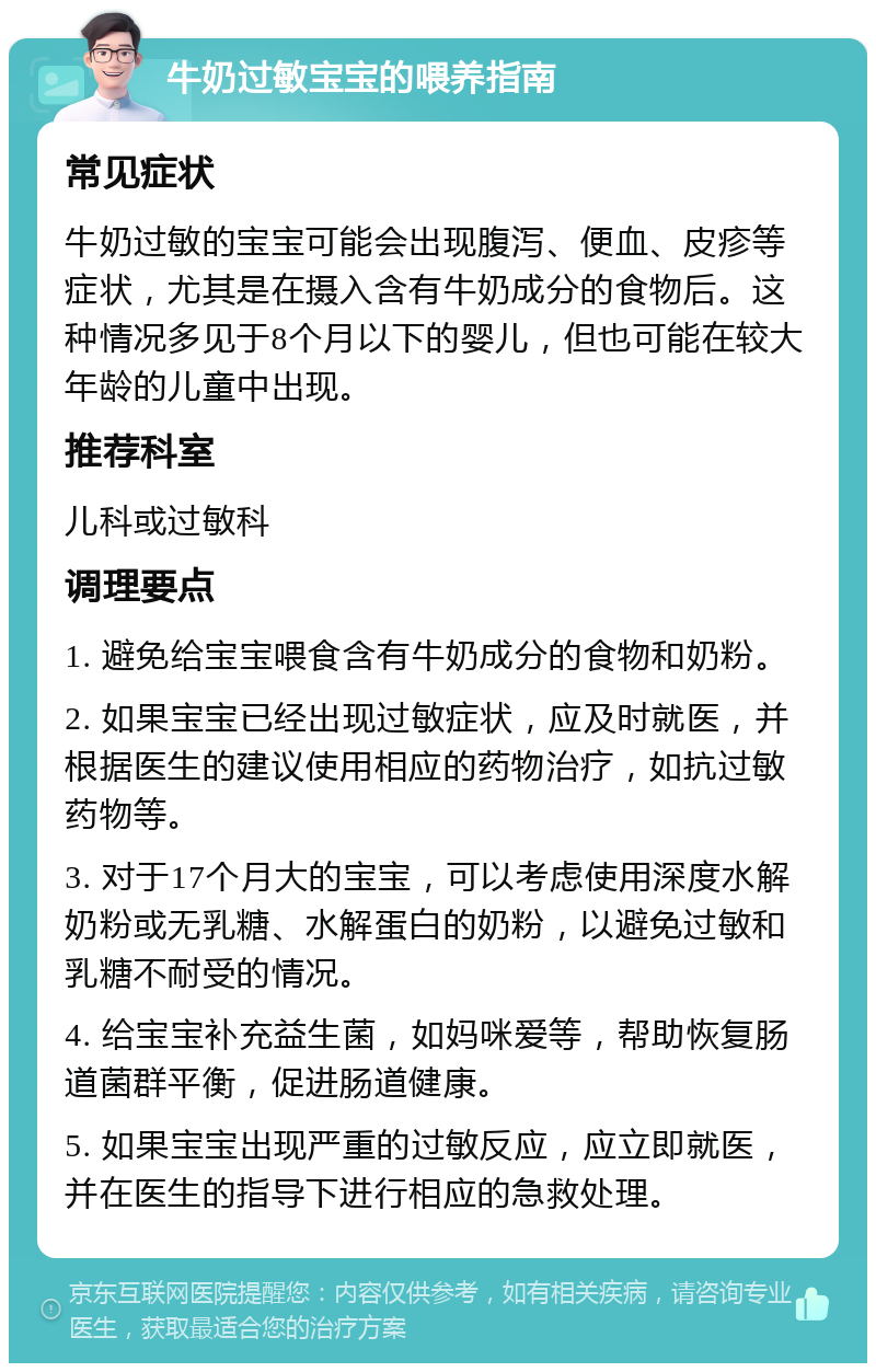 牛奶过敏宝宝的喂养指南 常见症状 牛奶过敏的宝宝可能会出现腹泻、便血、皮疹等症状，尤其是在摄入含有牛奶成分的食物后。这种情况多见于8个月以下的婴儿，但也可能在较大年龄的儿童中出现。 推荐科室 儿科或过敏科 调理要点 1. 避免给宝宝喂食含有牛奶成分的食物和奶粉。 2. 如果宝宝已经出现过敏症状，应及时就医，并根据医生的建议使用相应的药物治疗，如抗过敏药物等。 3. 对于17个月大的宝宝，可以考虑使用深度水解奶粉或无乳糖、水解蛋白的奶粉，以避免过敏和乳糖不耐受的情况。 4. 给宝宝补充益生菌，如妈咪爱等，帮助恢复肠道菌群平衡，促进肠道健康。 5. 如果宝宝出现严重的过敏反应，应立即就医，并在医生的指导下进行相应的急救处理。