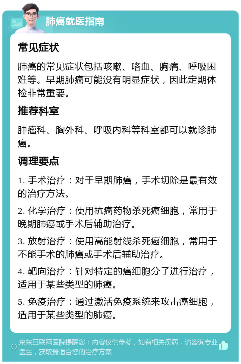 肺癌就医指南 常见症状 肺癌的常见症状包括咳嗽、咯血、胸痛、呼吸困难等。早期肺癌可能没有明显症状，因此定期体检非常重要。 推荐科室 肿瘤科、胸外科、呼吸内科等科室都可以就诊肺癌。 调理要点 1. 手术治疗：对于早期肺癌，手术切除是最有效的治疗方法。 2. 化学治疗：使用抗癌药物杀死癌细胞，常用于晚期肺癌或手术后辅助治疗。 3. 放射治疗：使用高能射线杀死癌细胞，常用于不能手术的肺癌或手术后辅助治疗。 4. 靶向治疗：针对特定的癌细胞分子进行治疗，适用于某些类型的肺癌。 5. 免疫治疗：通过激活免疫系统来攻击癌细胞，适用于某些类型的肺癌。