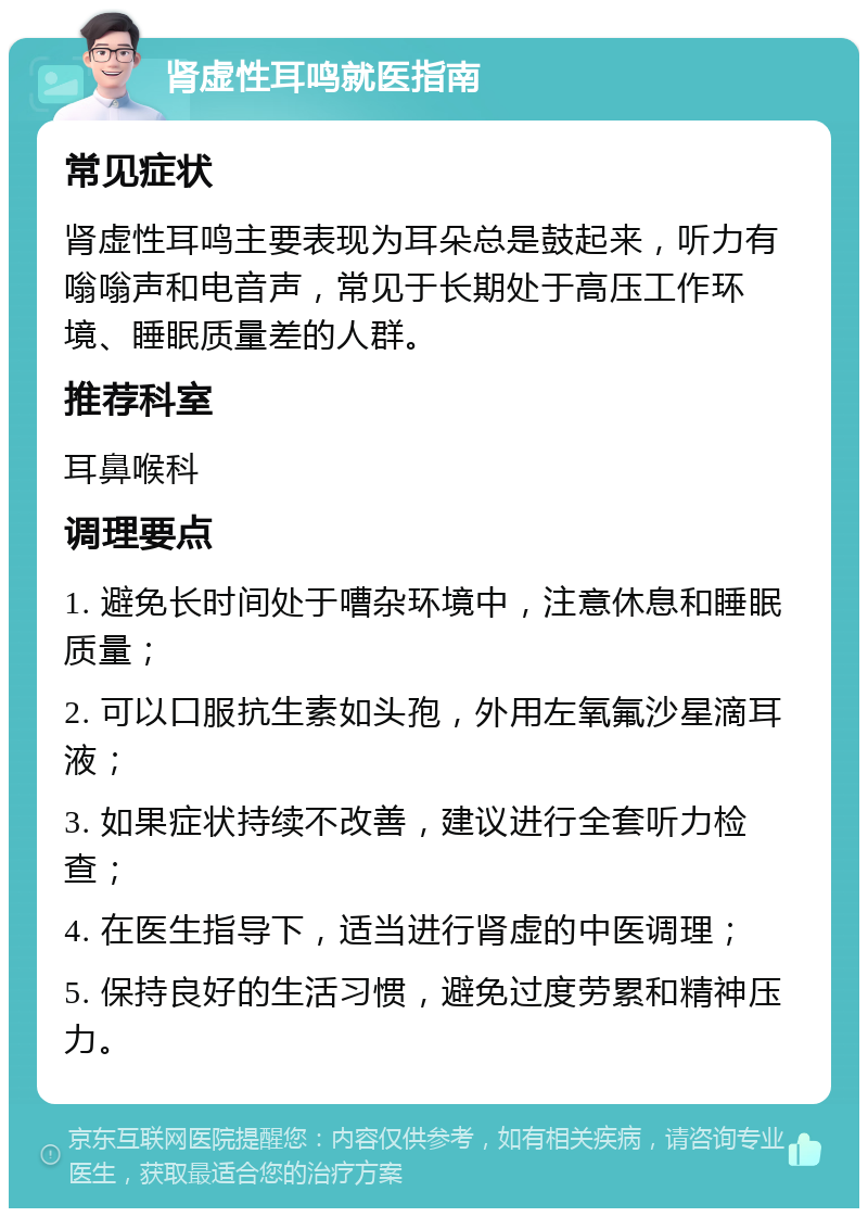 肾虚性耳鸣就医指南 常见症状 肾虚性耳鸣主要表现为耳朵总是鼓起来，听力有嗡嗡声和电音声，常见于长期处于高压工作环境、睡眠质量差的人群。 推荐科室 耳鼻喉科 调理要点 1. 避免长时间处于嘈杂环境中，注意休息和睡眠质量； 2. 可以口服抗生素如头孢，外用左氧氟沙星滴耳液； 3. 如果症状持续不改善，建议进行全套听力检查； 4. 在医生指导下，适当进行肾虚的中医调理； 5. 保持良好的生活习惯，避免过度劳累和精神压力。