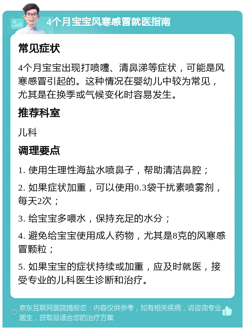 4个月宝宝风寒感冒就医指南 常见症状 4个月宝宝出现打喷嚏、清鼻涕等症状，可能是风寒感冒引起的。这种情况在婴幼儿中较为常见，尤其是在换季或气候变化时容易发生。 推荐科室 儿科 调理要点 1. 使用生理性海盐水喷鼻子，帮助清洁鼻腔； 2. 如果症状加重，可以使用0.3袋干扰素喷雾剂，每天2次； 3. 给宝宝多喂水，保持充足的水分； 4. 避免给宝宝使用成人药物，尤其是8克的风寒感冒颗粒； 5. 如果宝宝的症状持续或加重，应及时就医，接受专业的儿科医生诊断和治疗。