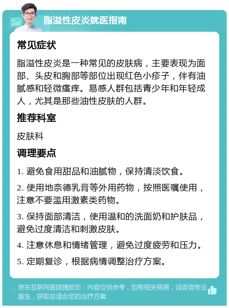 脂溢性皮炎就医指南 常见症状 脂溢性皮炎是一种常见的皮肤病，主要表现为面部、头皮和胸部等部位出现红色小疹子，伴有油腻感和轻微瘙痒。易感人群包括青少年和年轻成人，尤其是那些油性皮肤的人群。 推荐科室 皮肤科 调理要点 1. 避免食用甜品和油腻物，保持清淡饮食。 2. 使用地奈德乳膏等外用药物，按照医嘱使用，注意不要滥用激素类药物。 3. 保持面部清洁，使用温和的洗面奶和护肤品，避免过度清洁和刺激皮肤。 4. 注意休息和情绪管理，避免过度疲劳和压力。 5. 定期复诊，根据病情调整治疗方案。