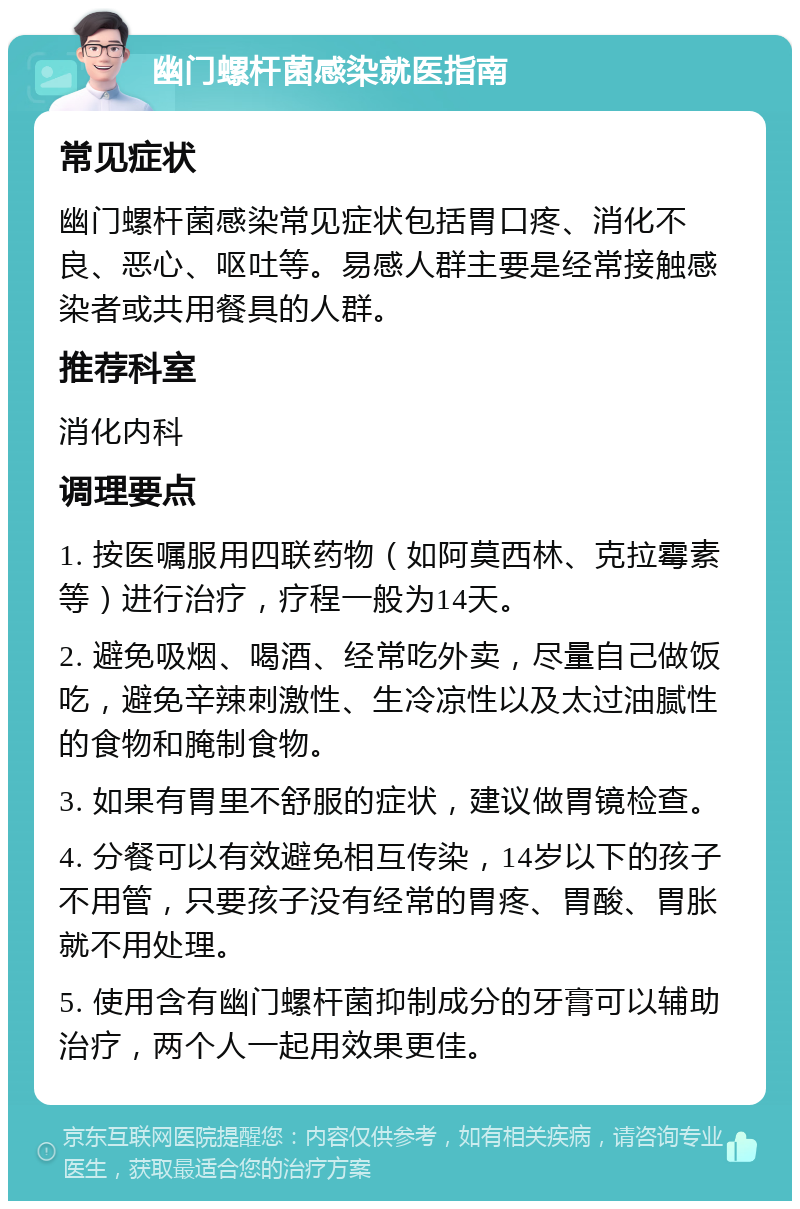 幽门螺杆菌感染就医指南 常见症状 幽门螺杆菌感染常见症状包括胃口疼、消化不良、恶心、呕吐等。易感人群主要是经常接触感染者或共用餐具的人群。 推荐科室 消化内科 调理要点 1. 按医嘱服用四联药物（如阿莫西林、克拉霉素等）进行治疗，疗程一般为14天。 2. 避免吸烟、喝酒、经常吃外卖，尽量自己做饭吃，避免辛辣刺激性、生冷凉性以及太过油腻性的食物和腌制食物。 3. 如果有胃里不舒服的症状，建议做胃镜检查。 4. 分餐可以有效避免相互传染，14岁以下的孩子不用管，只要孩子没有经常的胃疼、胃酸、胃胀就不用处理。 5. 使用含有幽门螺杆菌抑制成分的牙膏可以辅助治疗，两个人一起用效果更佳。