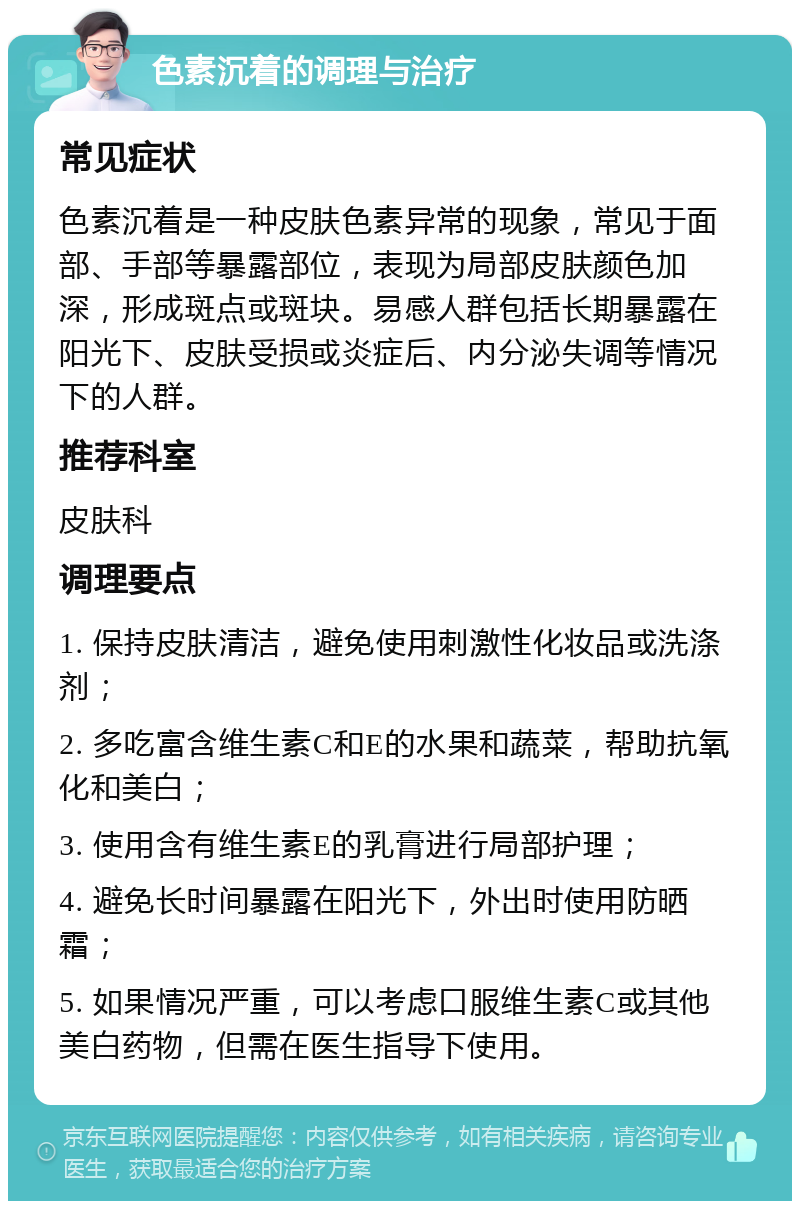 色素沉着的调理与治疗 常见症状 色素沉着是一种皮肤色素异常的现象，常见于面部、手部等暴露部位，表现为局部皮肤颜色加深，形成斑点或斑块。易感人群包括长期暴露在阳光下、皮肤受损或炎症后、内分泌失调等情况下的人群。 推荐科室 皮肤科 调理要点 1. 保持皮肤清洁，避免使用刺激性化妆品或洗涤剂； 2. 多吃富含维生素C和E的水果和蔬菜，帮助抗氧化和美白； 3. 使用含有维生素E的乳膏进行局部护理； 4. 避免长时间暴露在阳光下，外出时使用防晒霜； 5. 如果情况严重，可以考虑口服维生素C或其他美白药物，但需在医生指导下使用。