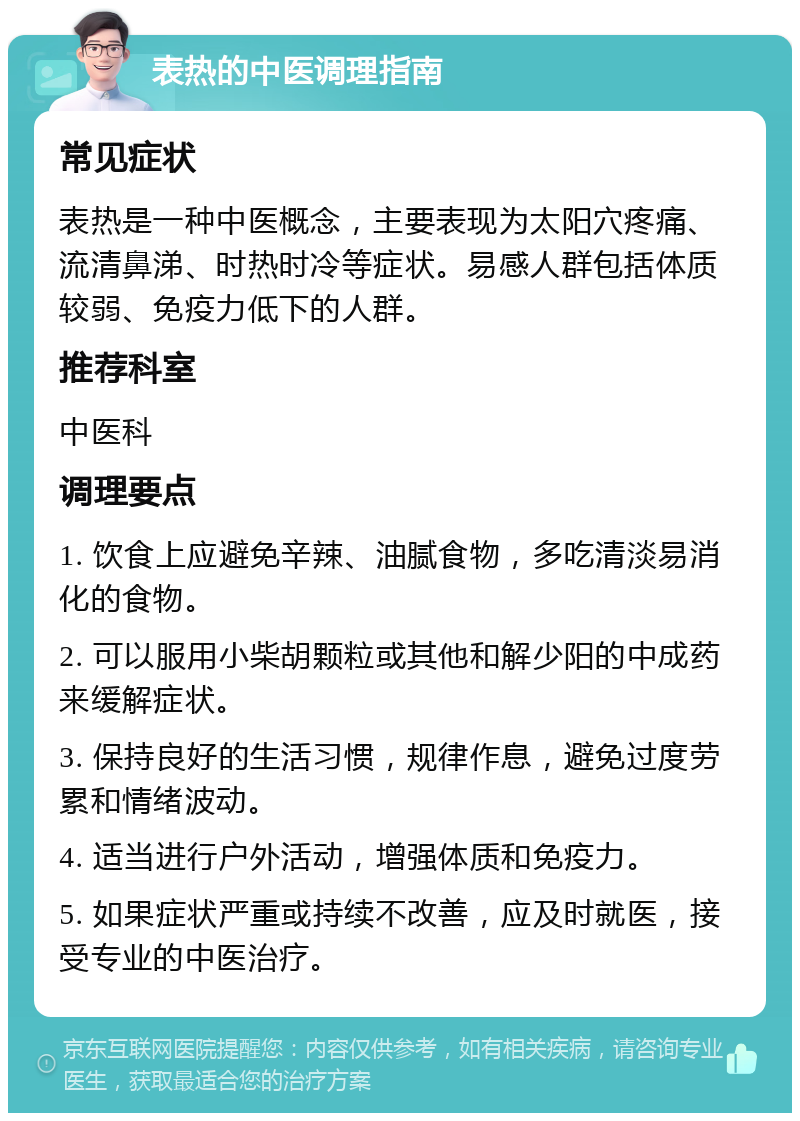 表热的中医调理指南 常见症状 表热是一种中医概念，主要表现为太阳穴疼痛、流清鼻涕、时热时冷等症状。易感人群包括体质较弱、免疫力低下的人群。 推荐科室 中医科 调理要点 1. 饮食上应避免辛辣、油腻食物，多吃清淡易消化的食物。 2. 可以服用小柴胡颗粒或其他和解少阳的中成药来缓解症状。 3. 保持良好的生活习惯，规律作息，避免过度劳累和情绪波动。 4. 适当进行户外活动，增强体质和免疫力。 5. 如果症状严重或持续不改善，应及时就医，接受专业的中医治疗。