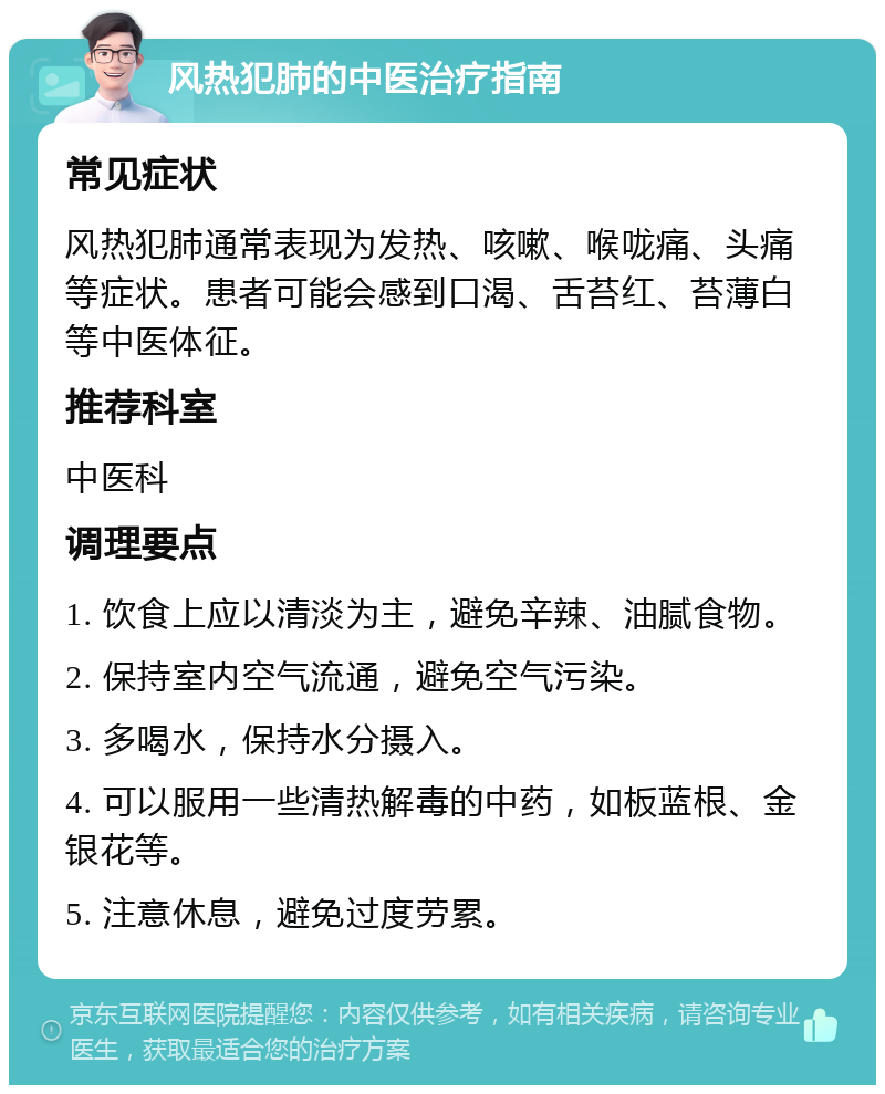 风热犯肺的中医治疗指南 常见症状 风热犯肺通常表现为发热、咳嗽、喉咙痛、头痛等症状。患者可能会感到口渴、舌苔红、苔薄白等中医体征。 推荐科室 中医科 调理要点 1. 饮食上应以清淡为主，避免辛辣、油腻食物。 2. 保持室内空气流通，避免空气污染。 3. 多喝水，保持水分摄入。 4. 可以服用一些清热解毒的中药，如板蓝根、金银花等。 5. 注意休息，避免过度劳累。