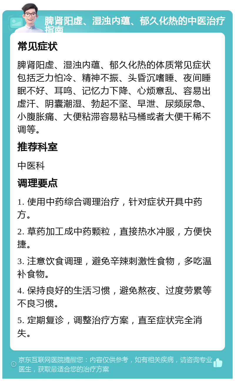 脾肾阳虚、湿浊内蕴、郁久化热的中医治疗指南 常见症状 脾肾阳虚、湿浊内蕴、郁久化热的体质常见症状包括乏力怕冷、精神不振、头昏沉嗜睡、夜间睡眠不好、耳鸣、记忆力下降、心烦意乱、容易出虚汗、阴囊潮湿、勃起不坚、早泄、尿频尿急、小腹胀痛、大便粘滞容易粘马桶或者大便干稀不调等。 推荐科室 中医科 调理要点 1. 使用中药综合调理治疗，针对症状开具中药方。 2. 草药加工成中药颗粒，直接热水冲服，方便快捷。 3. 注意饮食调理，避免辛辣刺激性食物，多吃温补食物。 4. 保持良好的生活习惯，避免熬夜、过度劳累等不良习惯。 5. 定期复诊，调整治疗方案，直至症状完全消失。