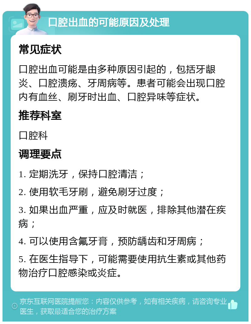 口腔出血的可能原因及处理 常见症状 口腔出血可能是由多种原因引起的，包括牙龈炎、口腔溃疡、牙周病等。患者可能会出现口腔内有血丝、刷牙时出血、口腔异味等症状。 推荐科室 口腔科 调理要点 1. 定期洗牙，保持口腔清洁； 2. 使用软毛牙刷，避免刷牙过度； 3. 如果出血严重，应及时就医，排除其他潜在疾病； 4. 可以使用含氟牙膏，预防龋齿和牙周病； 5. 在医生指导下，可能需要使用抗生素或其他药物治疗口腔感染或炎症。