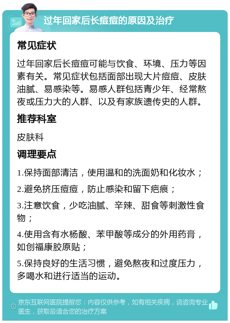 过年回家后长痘痘的原因及治疗 常见症状 过年回家后长痘痘可能与饮食、环境、压力等因素有关。常见症状包括面部出现大片痘痘、皮肤油腻、易感染等。易感人群包括青少年、经常熬夜或压力大的人群、以及有家族遗传史的人群。 推荐科室 皮肤科 调理要点 1.保持面部清洁，使用温和的洗面奶和化妆水； 2.避免挤压痘痘，防止感染和留下疤痕； 3.注意饮食，少吃油腻、辛辣、甜食等刺激性食物； 4.使用含有水杨酸、苯甲酸等成分的外用药膏，如创福康胶原贴； 5.保持良好的生活习惯，避免熬夜和过度压力，多喝水和进行适当的运动。