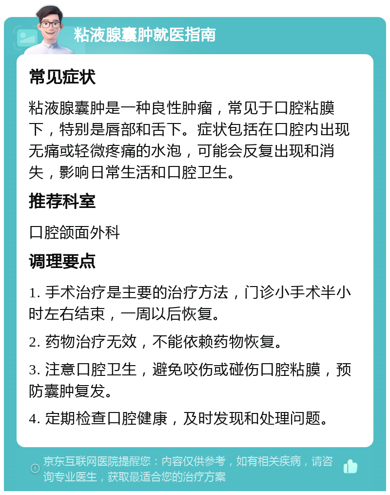 粘液腺囊肿就医指南 常见症状 粘液腺囊肿是一种良性肿瘤，常见于口腔粘膜下，特别是唇部和舌下。症状包括在口腔内出现无痛或轻微疼痛的水泡，可能会反复出现和消失，影响日常生活和口腔卫生。 推荐科室 口腔颌面外科 调理要点 1. 手术治疗是主要的治疗方法，门诊小手术半小时左右结束，一周以后恢复。 2. 药物治疗无效，不能依赖药物恢复。 3. 注意口腔卫生，避免咬伤或碰伤口腔粘膜，预防囊肿复发。 4. 定期检查口腔健康，及时发现和处理问题。