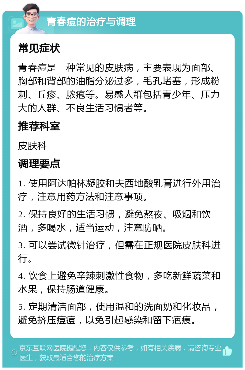 青春痘的治疗与调理 常见症状 青春痘是一种常见的皮肤病，主要表现为面部、胸部和背部的油脂分泌过多，毛孔堵塞，形成粉刺、丘疹、脓疱等。易感人群包括青少年、压力大的人群、不良生活习惯者等。 推荐科室 皮肤科 调理要点 1. 使用阿达帕林凝胶和夫西地酸乳膏进行外用治疗，注意用药方法和注意事项。 2. 保持良好的生活习惯，避免熬夜、吸烟和饮酒，多喝水，适当运动，注意防晒。 3. 可以尝试微针治疗，但需在正规医院皮肤科进行。 4. 饮食上避免辛辣刺激性食物，多吃新鲜蔬菜和水果，保持肠道健康。 5. 定期清洁面部，使用温和的洗面奶和化妆品，避免挤压痘痘，以免引起感染和留下疤痕。