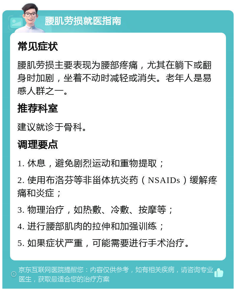 腰肌劳损就医指南 常见症状 腰肌劳损主要表现为腰部疼痛，尤其在躺下或翻身时加剧，坐着不动时减轻或消失。老年人是易感人群之一。 推荐科室 建议就诊于骨科。 调理要点 1. 休息，避免剧烈运动和重物提取； 2. 使用布洛芬等非甾体抗炎药（NSAIDs）缓解疼痛和炎症； 3. 物理治疗，如热敷、冷敷、按摩等； 4. 进行腰部肌肉的拉伸和加强训练； 5. 如果症状严重，可能需要进行手术治疗。