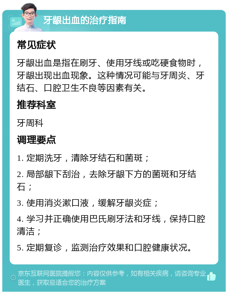 牙龈出血的治疗指南 常见症状 牙龈出血是指在刷牙、使用牙线或吃硬食物时，牙龈出现出血现象。这种情况可能与牙周炎、牙结石、口腔卫生不良等因素有关。 推荐科室 牙周科 调理要点 1. 定期洗牙，清除牙结石和菌斑； 2. 局部龈下刮治，去除牙龈下方的菌斑和牙结石； 3. 使用消炎漱口液，缓解牙龈炎症； 4. 学习并正确使用巴氏刷牙法和牙线，保持口腔清洁； 5. 定期复诊，监测治疗效果和口腔健康状况。