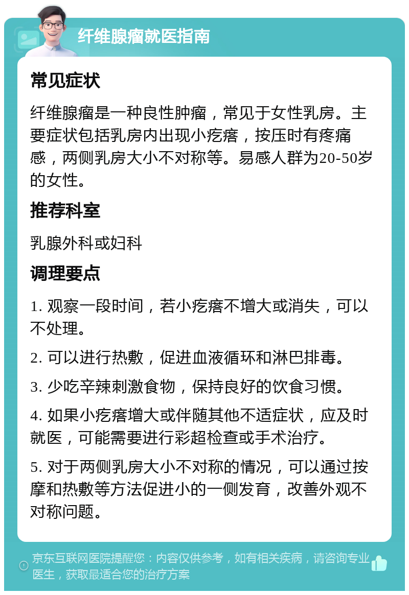 纤维腺瘤就医指南 常见症状 纤维腺瘤是一种良性肿瘤，常见于女性乳房。主要症状包括乳房内出现小疙瘩，按压时有疼痛感，两侧乳房大小不对称等。易感人群为20-50岁的女性。 推荐科室 乳腺外科或妇科 调理要点 1. 观察一段时间，若小疙瘩不增大或消失，可以不处理。 2. 可以进行热敷，促进血液循环和淋巴排毒。 3. 少吃辛辣刺激食物，保持良好的饮食习惯。 4. 如果小疙瘩增大或伴随其他不适症状，应及时就医，可能需要进行彩超检查或手术治疗。 5. 对于两侧乳房大小不对称的情况，可以通过按摩和热敷等方法促进小的一侧发育，改善外观不对称问题。