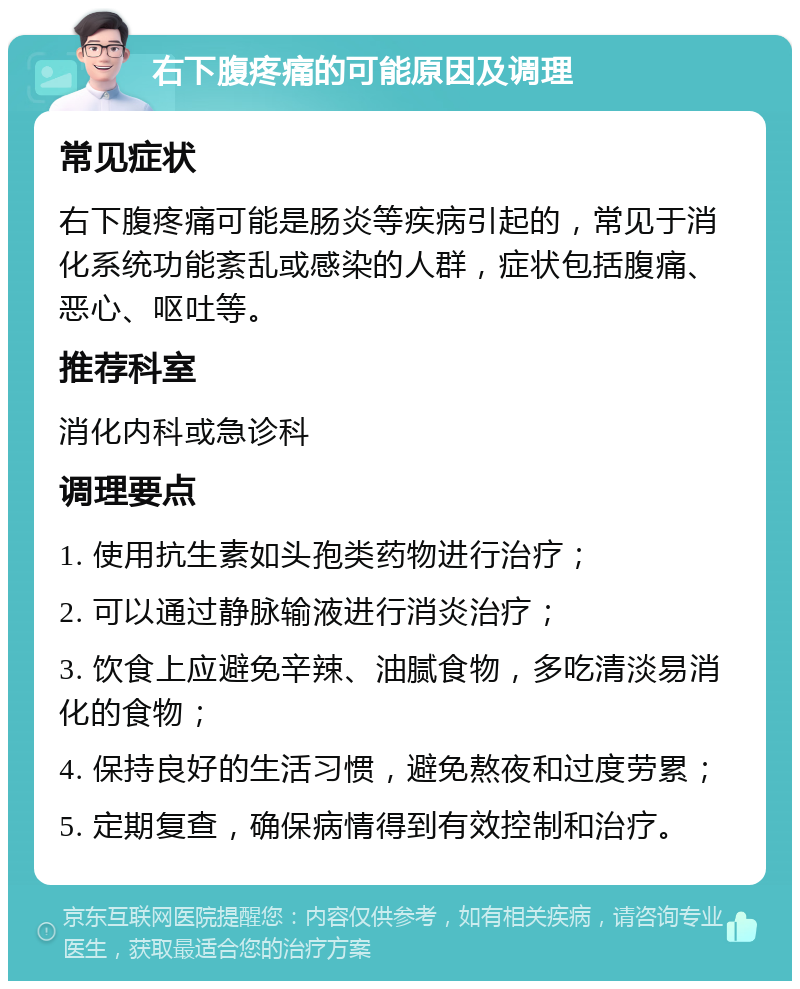 右下腹疼痛的可能原因及调理 常见症状 右下腹疼痛可能是肠炎等疾病引起的，常见于消化系统功能紊乱或感染的人群，症状包括腹痛、恶心、呕吐等。 推荐科室 消化内科或急诊科 调理要点 1. 使用抗生素如头孢类药物进行治疗； 2. 可以通过静脉输液进行消炎治疗； 3. 饮食上应避免辛辣、油腻食物，多吃清淡易消化的食物； 4. 保持良好的生活习惯，避免熬夜和过度劳累； 5. 定期复查，确保病情得到有效控制和治疗。