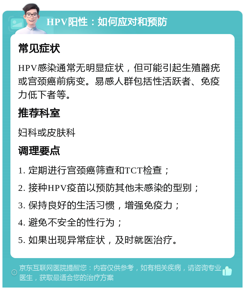 HPV阳性：如何应对和预防 常见症状 HPV感染通常无明显症状，但可能引起生殖器疣或宫颈癌前病变。易感人群包括性活跃者、免疫力低下者等。 推荐科室 妇科或皮肤科 调理要点 1. 定期进行宫颈癌筛查和TCT检查； 2. 接种HPV疫苗以预防其他未感染的型别； 3. 保持良好的生活习惯，增强免疫力； 4. 避免不安全的性行为； 5. 如果出现异常症状，及时就医治疗。