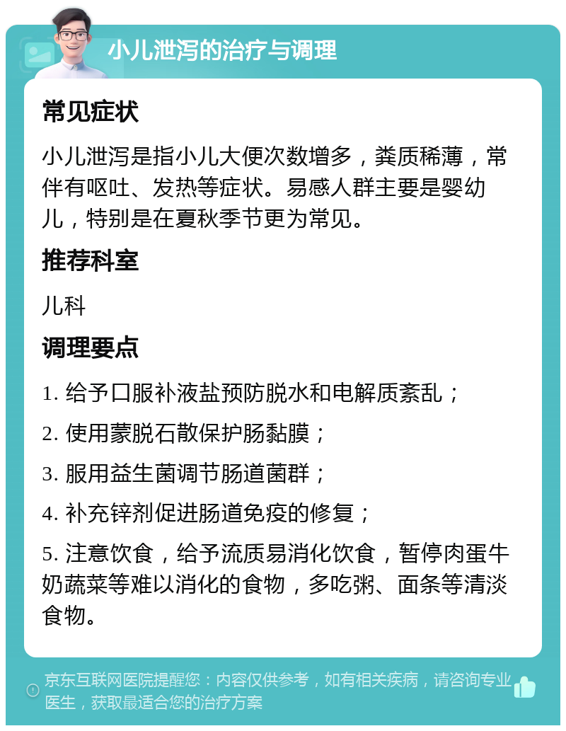 小儿泄泻的治疗与调理 常见症状 小儿泄泻是指小儿大便次数增多，粪质稀薄，常伴有呕吐、发热等症状。易感人群主要是婴幼儿，特别是在夏秋季节更为常见。 推荐科室 儿科 调理要点 1. 给予口服补液盐预防脱水和电解质紊乱； 2. 使用蒙脱石散保护肠黏膜； 3. 服用益生菌调节肠道菌群； 4. 补充锌剂促进肠道免疫的修复； 5. 注意饮食，给予流质易消化饮食，暂停肉蛋牛奶蔬菜等难以消化的食物，多吃粥、面条等清淡食物。