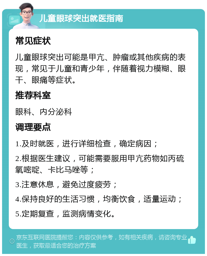 儿童眼球突出就医指南 常见症状 儿童眼球突出可能是甲亢、肿瘤或其他疾病的表现，常见于儿童和青少年，伴随着视力模糊、眼干、眼痛等症状。 推荐科室 眼科、内分泌科 调理要点 1.及时就医，进行详细检查，确定病因； 2.根据医生建议，可能需要服用甲亢药物如丙硫氧嘧啶、卡比马唑等； 3.注意休息，避免过度疲劳； 4.保持良好的生活习惯，均衡饮食，适量运动； 5.定期复查，监测病情变化。