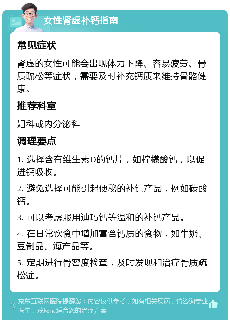 女性肾虚补钙指南 常见症状 肾虚的女性可能会出现体力下降、容易疲劳、骨质疏松等症状，需要及时补充钙质来维持骨骼健康。 推荐科室 妇科或内分泌科 调理要点 1. 选择含有维生素D的钙片，如柠檬酸钙，以促进钙吸收。 2. 避免选择可能引起便秘的补钙产品，例如碳酸钙。 3. 可以考虑服用迪巧钙等温和的补钙产品。 4. 在日常饮食中增加富含钙质的食物，如牛奶、豆制品、海产品等。 5. 定期进行骨密度检查，及时发现和治疗骨质疏松症。