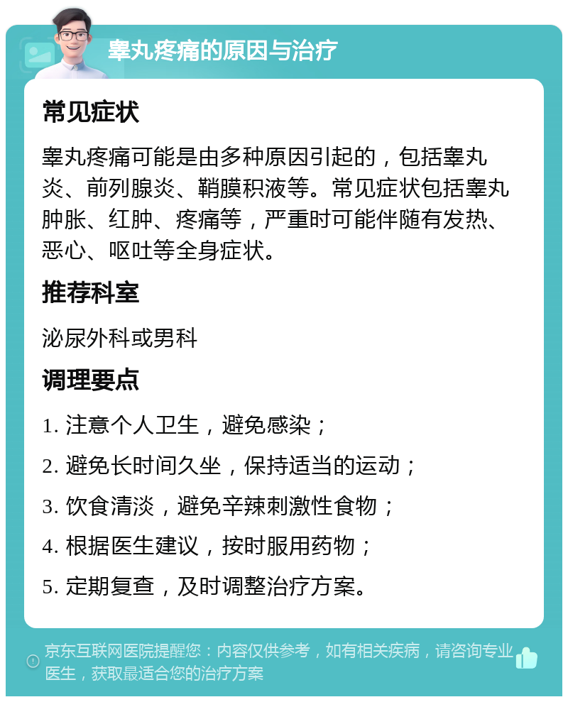 睾丸疼痛的原因与治疗 常见症状 睾丸疼痛可能是由多种原因引起的，包括睾丸炎、前列腺炎、鞘膜积液等。常见症状包括睾丸肿胀、红肿、疼痛等，严重时可能伴随有发热、恶心、呕吐等全身症状。 推荐科室 泌尿外科或男科 调理要点 1. 注意个人卫生，避免感染； 2. 避免长时间久坐，保持适当的运动； 3. 饮食清淡，避免辛辣刺激性食物； 4. 根据医生建议，按时服用药物； 5. 定期复查，及时调整治疗方案。