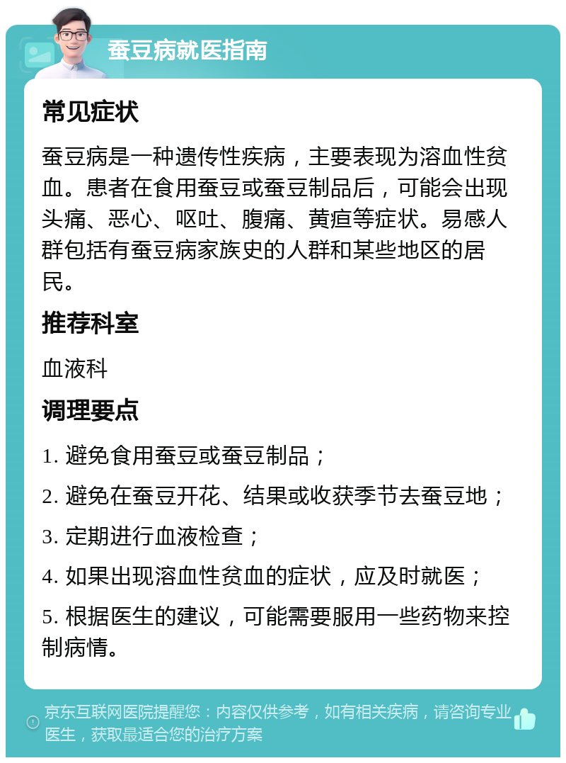 蚕豆病就医指南 常见症状 蚕豆病是一种遗传性疾病，主要表现为溶血性贫血。患者在食用蚕豆或蚕豆制品后，可能会出现头痛、恶心、呕吐、腹痛、黄疸等症状。易感人群包括有蚕豆病家族史的人群和某些地区的居民。 推荐科室 血液科 调理要点 1. 避免食用蚕豆或蚕豆制品； 2. 避免在蚕豆开花、结果或收获季节去蚕豆地； 3. 定期进行血液检查； 4. 如果出现溶血性贫血的症状，应及时就医； 5. 根据医生的建议，可能需要服用一些药物来控制病情。