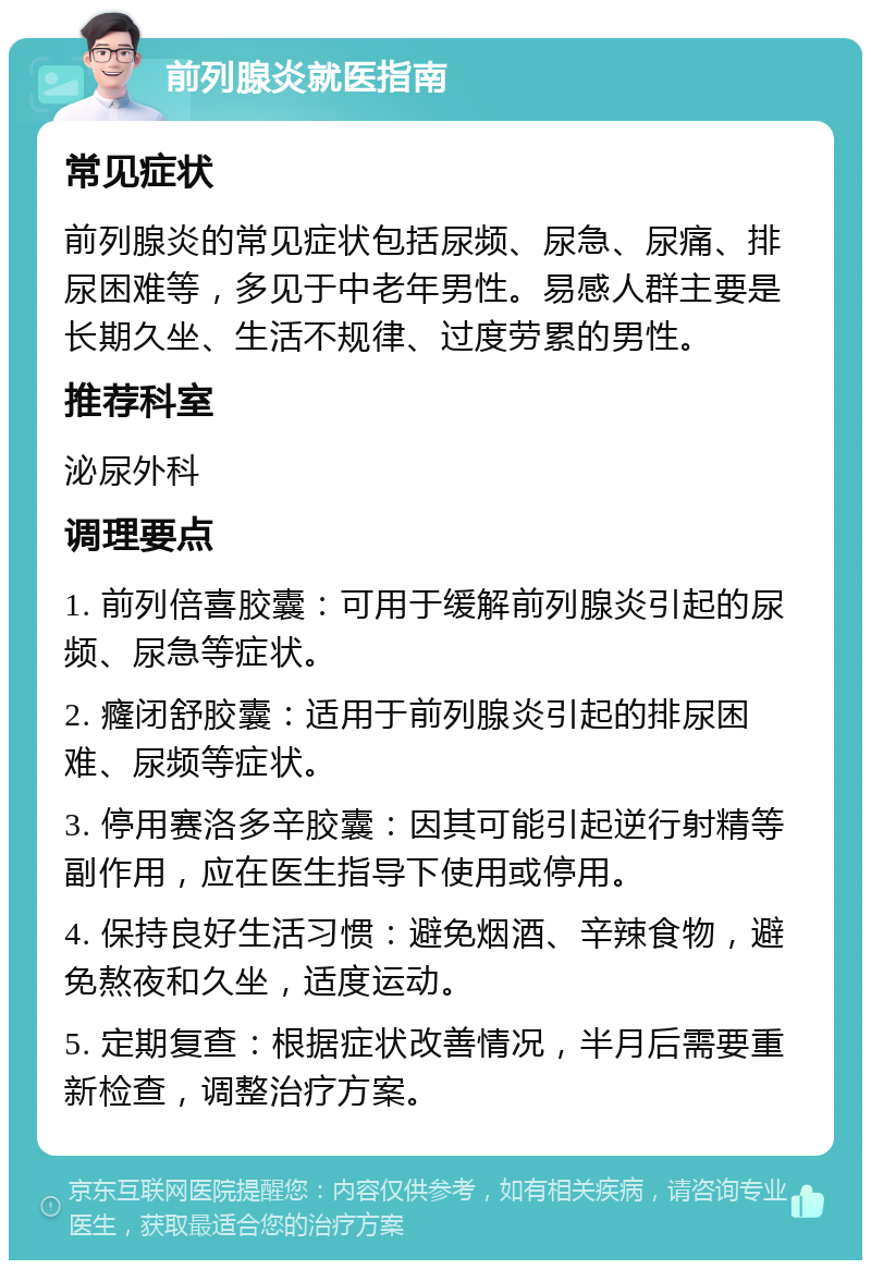 前列腺炎就医指南 常见症状 前列腺炎的常见症状包括尿频、尿急、尿痛、排尿困难等，多见于中老年男性。易感人群主要是长期久坐、生活不规律、过度劳累的男性。 推荐科室 泌尿外科 调理要点 1. 前列倍喜胶囊：可用于缓解前列腺炎引起的尿频、尿急等症状。 2. 癃闭舒胶囊：适用于前列腺炎引起的排尿困难、尿频等症状。 3. 停用赛洛多辛胶囊：因其可能引起逆行射精等副作用，应在医生指导下使用或停用。 4. 保持良好生活习惯：避免烟酒、辛辣食物，避免熬夜和久坐，适度运动。 5. 定期复查：根据症状改善情况，半月后需要重新检查，调整治疗方案。