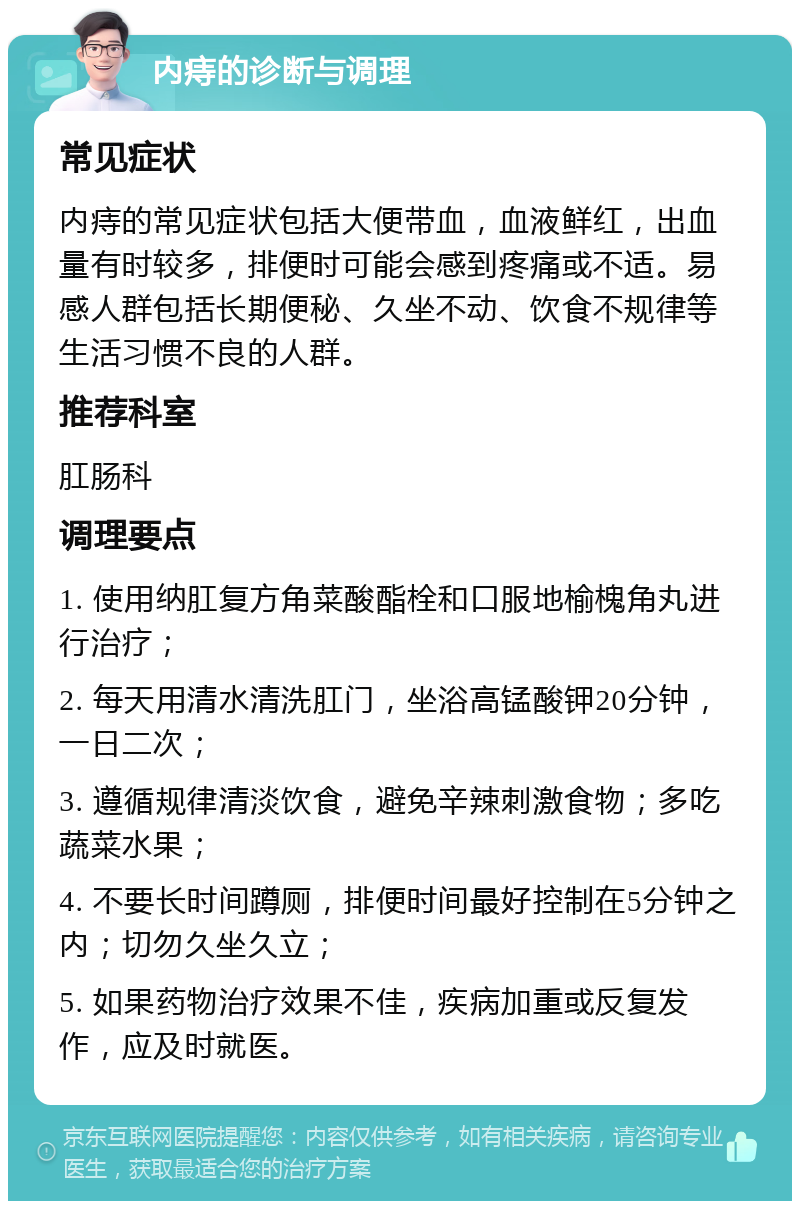 内痔的诊断与调理 常见症状 内痔的常见症状包括大便带血，血液鲜红，出血量有时较多，排便时可能会感到疼痛或不适。易感人群包括长期便秘、久坐不动、饮食不规律等生活习惯不良的人群。 推荐科室 肛肠科 调理要点 1. 使用纳肛复方角菜酸酯栓和口服地榆槐角丸进行治疗； 2. 每天用清水清洗肛门，坐浴高锰酸钾20分钟，一日二次； 3. 遵循规律清淡饮食，避免辛辣刺激食物；多吃蔬菜水果； 4. 不要长时间蹲厕，排便时间最好控制在5分钟之内；切勿久坐久立； 5. 如果药物治疗效果不佳，疾病加重或反复发作，应及时就医。