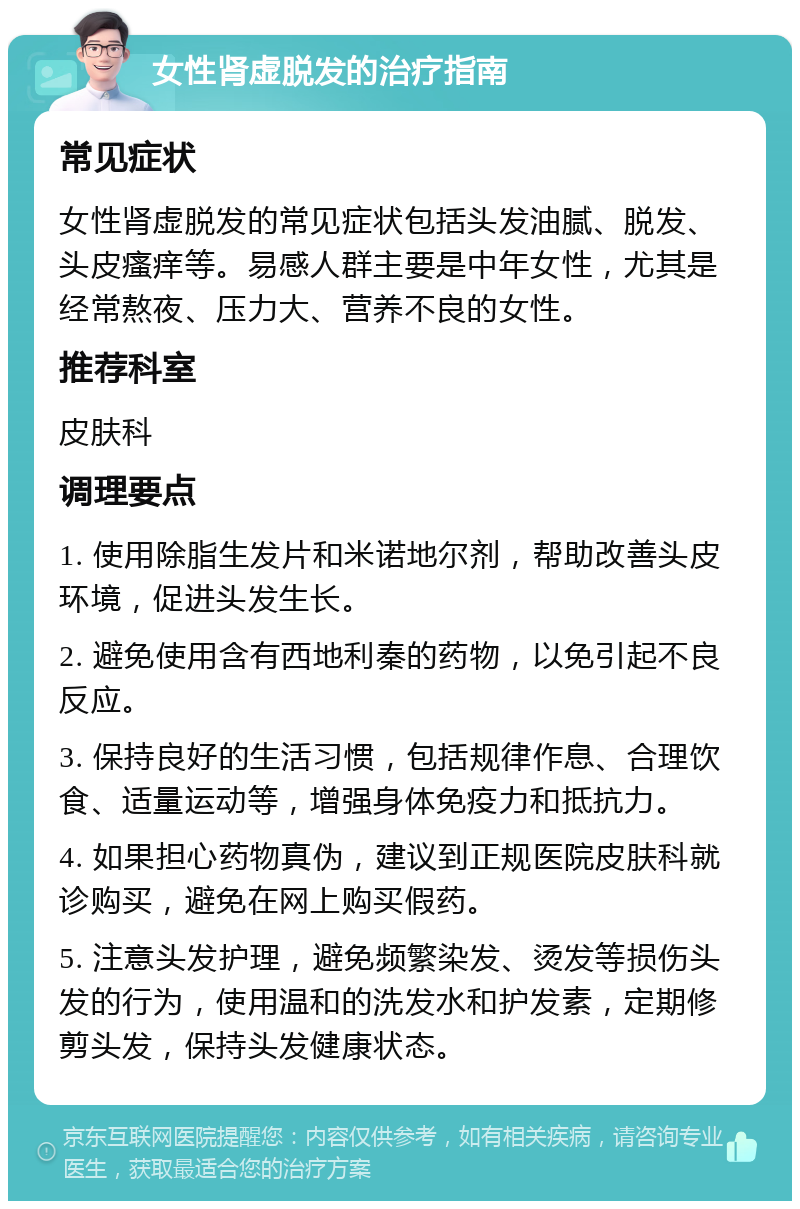 女性肾虚脱发的治疗指南 常见症状 女性肾虚脱发的常见症状包括头发油腻、脱发、头皮瘙痒等。易感人群主要是中年女性，尤其是经常熬夜、压力大、营养不良的女性。 推荐科室 皮肤科 调理要点 1. 使用除脂生发片和米诺地尔剂，帮助改善头皮环境，促进头发生长。 2. 避免使用含有西地利秦的药物，以免引起不良反应。 3. 保持良好的生活习惯，包括规律作息、合理饮食、适量运动等，增强身体免疫力和抵抗力。 4. 如果担心药物真伪，建议到正规医院皮肤科就诊购买，避免在网上购买假药。 5. 注意头发护理，避免频繁染发、烫发等损伤头发的行为，使用温和的洗发水和护发素，定期修剪头发，保持头发健康状态。