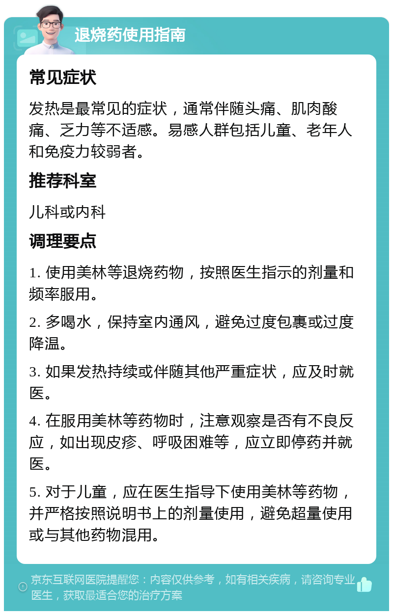 退烧药使用指南 常见症状 发热是最常见的症状，通常伴随头痛、肌肉酸痛、乏力等不适感。易感人群包括儿童、老年人和免疫力较弱者。 推荐科室 儿科或内科 调理要点 1. 使用美林等退烧药物，按照医生指示的剂量和频率服用。 2. 多喝水，保持室内通风，避免过度包裹或过度降温。 3. 如果发热持续或伴随其他严重症状，应及时就医。 4. 在服用美林等药物时，注意观察是否有不良反应，如出现皮疹、呼吸困难等，应立即停药并就医。 5. 对于儿童，应在医生指导下使用美林等药物，并严格按照说明书上的剂量使用，避免超量使用或与其他药物混用。