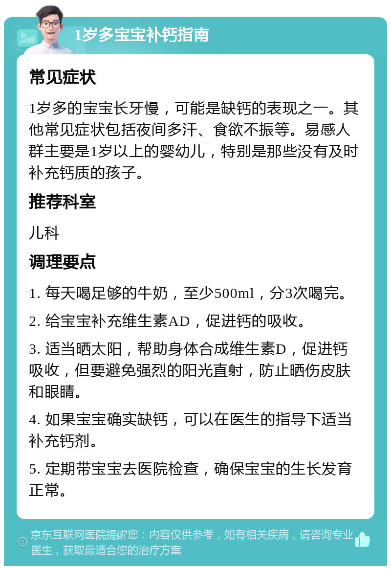 1岁多宝宝补钙指南 常见症状 1岁多的宝宝长牙慢，可能是缺钙的表现之一。其他常见症状包括夜间多汗、食欲不振等。易感人群主要是1岁以上的婴幼儿，特别是那些没有及时补充钙质的孩子。 推荐科室 儿科 调理要点 1. 每天喝足够的牛奶，至少500ml，分3次喝完。 2. 给宝宝补充维生素AD，促进钙的吸收。 3. 适当晒太阳，帮助身体合成维生素D，促进钙吸收，但要避免强烈的阳光直射，防止晒伤皮肤和眼睛。 4. 如果宝宝确实缺钙，可以在医生的指导下适当补充钙剂。 5. 定期带宝宝去医院检查，确保宝宝的生长发育正常。