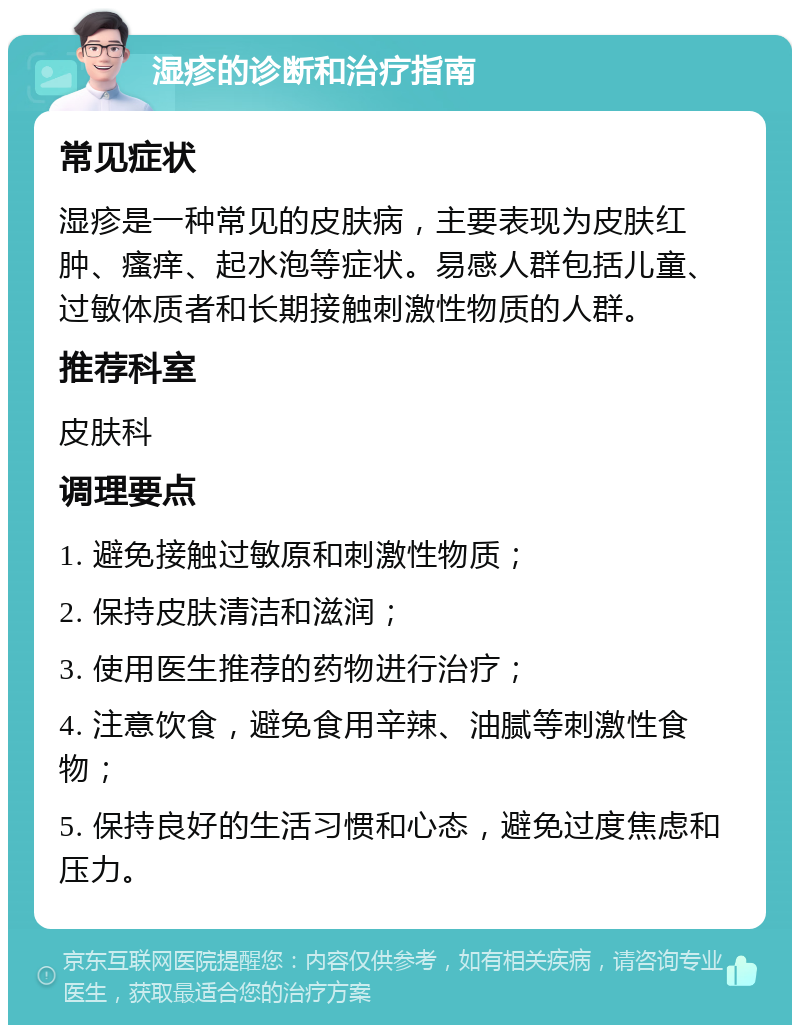 湿疹的诊断和治疗指南 常见症状 湿疹是一种常见的皮肤病，主要表现为皮肤红肿、瘙痒、起水泡等症状。易感人群包括儿童、过敏体质者和长期接触刺激性物质的人群。 推荐科室 皮肤科 调理要点 1. 避免接触过敏原和刺激性物质； 2. 保持皮肤清洁和滋润； 3. 使用医生推荐的药物进行治疗； 4. 注意饮食，避免食用辛辣、油腻等刺激性食物； 5. 保持良好的生活习惯和心态，避免过度焦虑和压力。