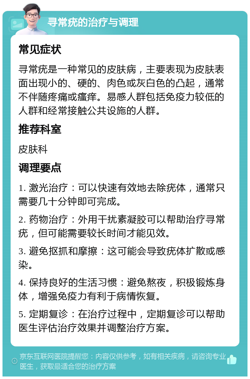 寻常疣的治疗与调理 常见症状 寻常疣是一种常见的皮肤病，主要表现为皮肤表面出现小的、硬的、肉色或灰白色的凸起，通常不伴随疼痛或瘙痒。易感人群包括免疫力较低的人群和经常接触公共设施的人群。 推荐科室 皮肤科 调理要点 1. 激光治疗：可以快速有效地去除疣体，通常只需要几十分钟即可完成。 2. 药物治疗：外用干扰素凝胶可以帮助治疗寻常疣，但可能需要较长时间才能见效。 3. 避免抠抓和摩擦：这可能会导致疣体扩散或感染。 4. 保持良好的生活习惯：避免熬夜，积极锻炼身体，增强免疫力有利于病情恢复。 5. 定期复诊：在治疗过程中，定期复诊可以帮助医生评估治疗效果并调整治疗方案。