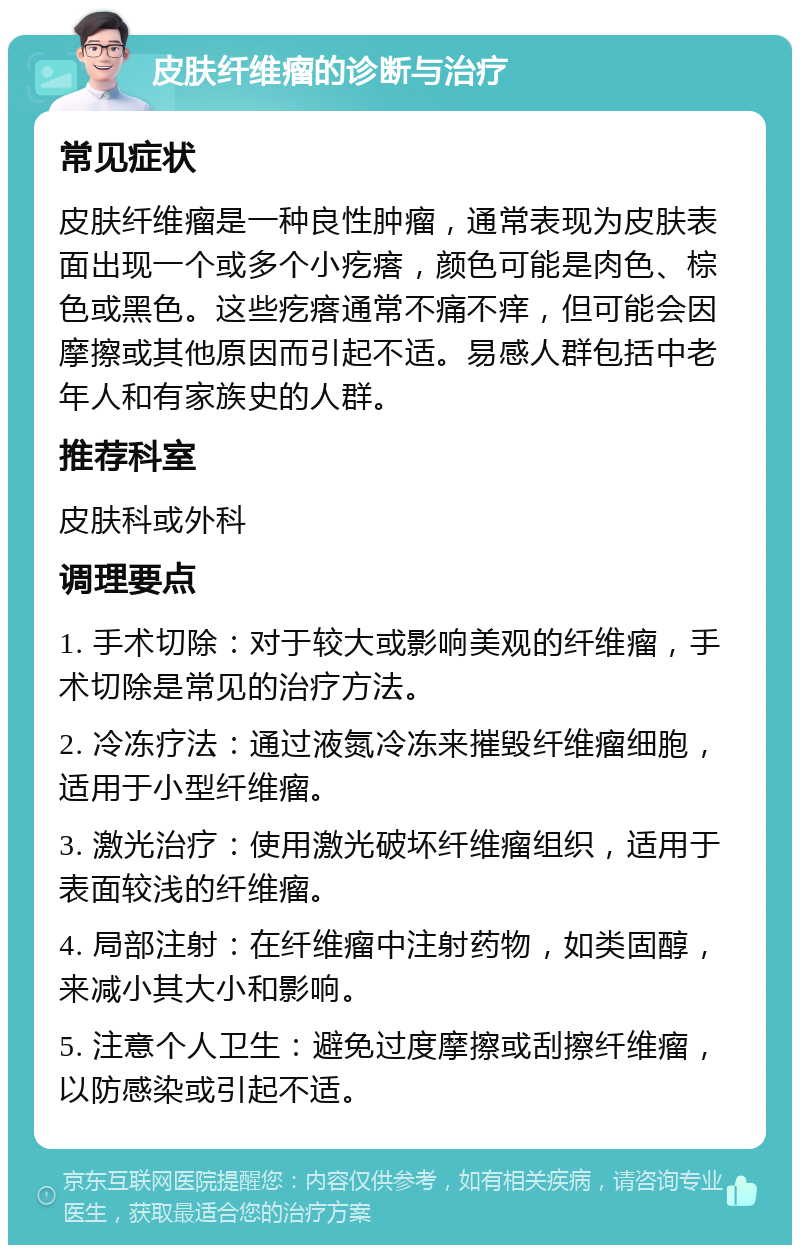 皮肤纤维瘤的诊断与治疗 常见症状 皮肤纤维瘤是一种良性肿瘤，通常表现为皮肤表面出现一个或多个小疙瘩，颜色可能是肉色、棕色或黑色。这些疙瘩通常不痛不痒，但可能会因摩擦或其他原因而引起不适。易感人群包括中老年人和有家族史的人群。 推荐科室 皮肤科或外科 调理要点 1. 手术切除：对于较大或影响美观的纤维瘤，手术切除是常见的治疗方法。 2. 冷冻疗法：通过液氮冷冻来摧毁纤维瘤细胞，适用于小型纤维瘤。 3. 激光治疗：使用激光破坏纤维瘤组织，适用于表面较浅的纤维瘤。 4. 局部注射：在纤维瘤中注射药物，如类固醇，来减小其大小和影响。 5. 注意个人卫生：避免过度摩擦或刮擦纤维瘤，以防感染或引起不适。