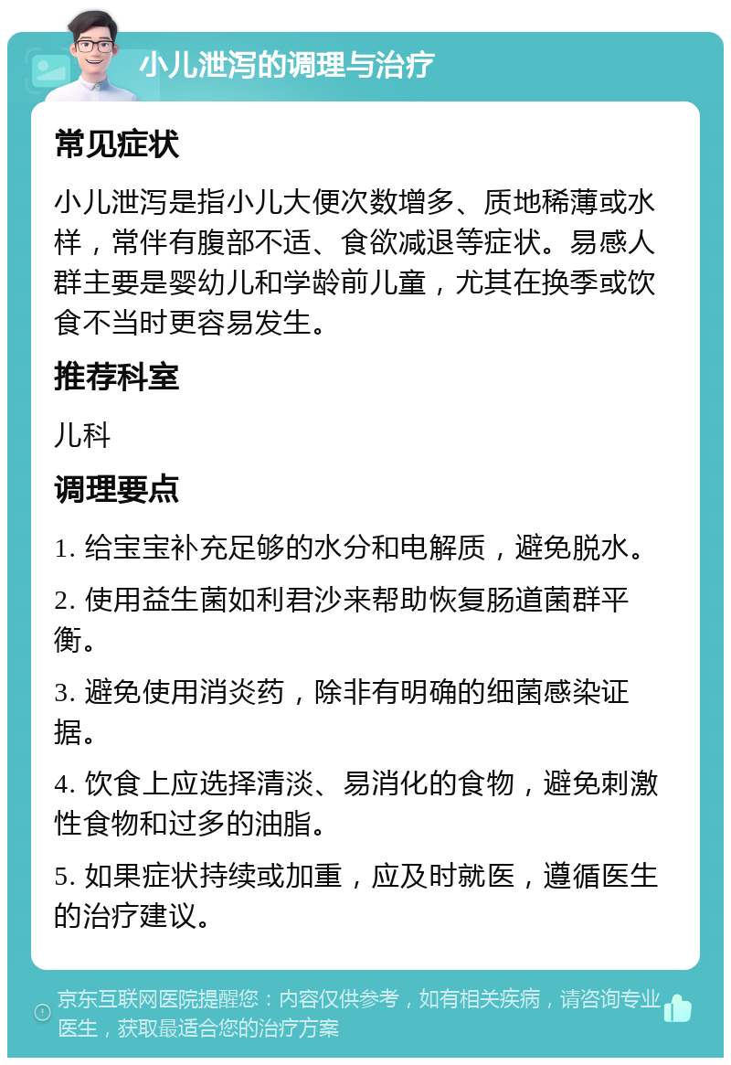 小儿泄泻的调理与治疗 常见症状 小儿泄泻是指小儿大便次数增多、质地稀薄或水样，常伴有腹部不适、食欲减退等症状。易感人群主要是婴幼儿和学龄前儿童，尤其在换季或饮食不当时更容易发生。 推荐科室 儿科 调理要点 1. 给宝宝补充足够的水分和电解质，避免脱水。 2. 使用益生菌如利君沙来帮助恢复肠道菌群平衡。 3. 避免使用消炎药，除非有明确的细菌感染证据。 4. 饮食上应选择清淡、易消化的食物，避免刺激性食物和过多的油脂。 5. 如果症状持续或加重，应及时就医，遵循医生的治疗建议。