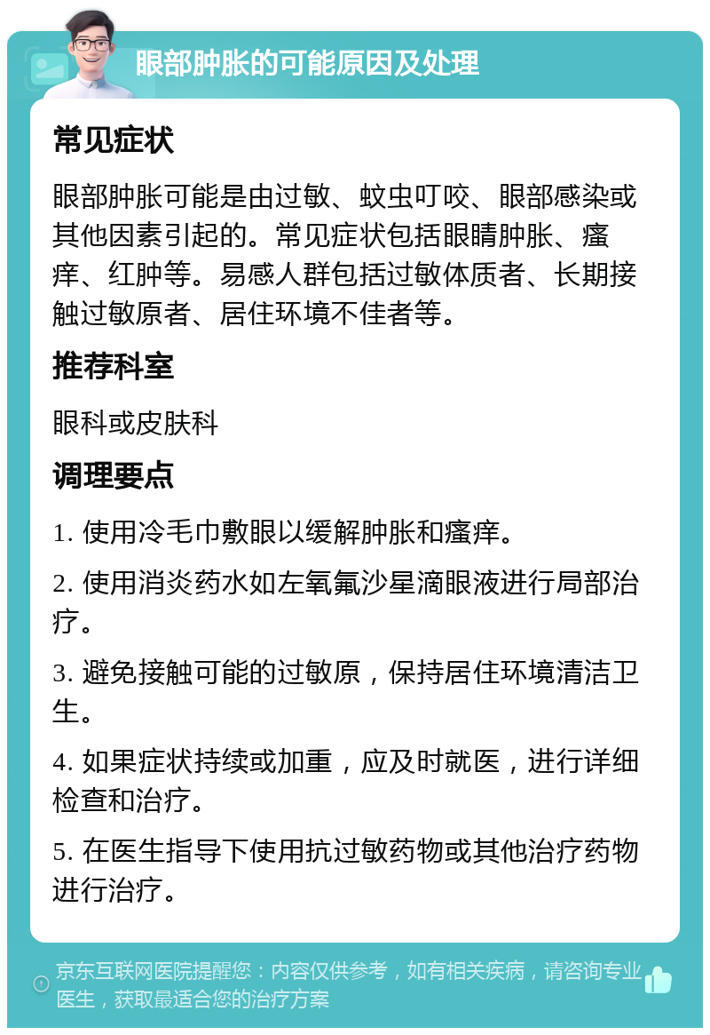 眼部肿胀的可能原因及处理 常见症状 眼部肿胀可能是由过敏、蚊虫叮咬、眼部感染或其他因素引起的。常见症状包括眼睛肿胀、瘙痒、红肿等。易感人群包括过敏体质者、长期接触过敏原者、居住环境不佳者等。 推荐科室 眼科或皮肤科 调理要点 1. 使用冷毛巾敷眼以缓解肿胀和瘙痒。 2. 使用消炎药水如左氧氟沙星滴眼液进行局部治疗。 3. 避免接触可能的过敏原，保持居住环境清洁卫生。 4. 如果症状持续或加重，应及时就医，进行详细检查和治疗。 5. 在医生指导下使用抗过敏药物或其他治疗药物进行治疗。