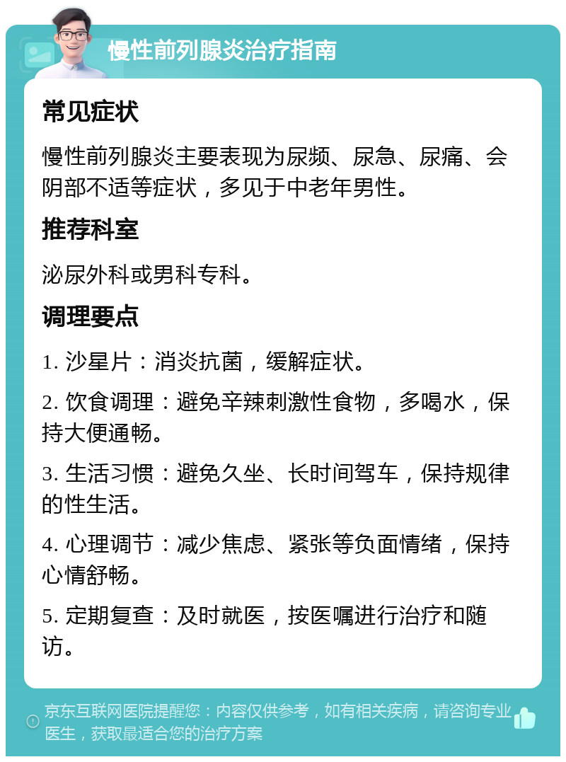 慢性前列腺炎治疗指南 常见症状 慢性前列腺炎主要表现为尿频、尿急、尿痛、会阴部不适等症状，多见于中老年男性。 推荐科室 泌尿外科或男科专科。 调理要点 1. 沙星片：消炎抗菌，缓解症状。 2. 饮食调理：避免辛辣刺激性食物，多喝水，保持大便通畅。 3. 生活习惯：避免久坐、长时间驾车，保持规律的性生活。 4. 心理调节：减少焦虑、紧张等负面情绪，保持心情舒畅。 5. 定期复查：及时就医，按医嘱进行治疗和随访。