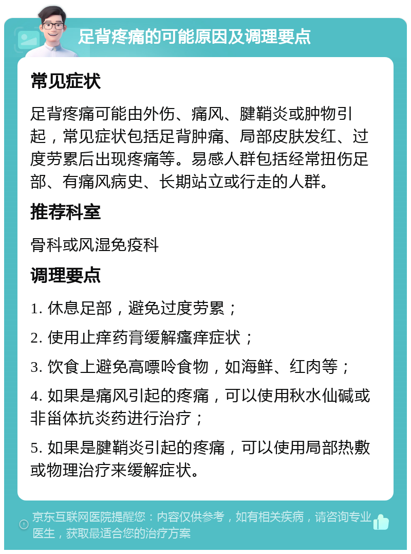 足背疼痛的可能原因及调理要点 常见症状 足背疼痛可能由外伤、痛风、腱鞘炎或肿物引起，常见症状包括足背肿痛、局部皮肤发红、过度劳累后出现疼痛等。易感人群包括经常扭伤足部、有痛风病史、长期站立或行走的人群。 推荐科室 骨科或风湿免疫科 调理要点 1. 休息足部，避免过度劳累； 2. 使用止痒药膏缓解瘙痒症状； 3. 饮食上避免高嘌呤食物，如海鲜、红肉等； 4. 如果是痛风引起的疼痛，可以使用秋水仙碱或非甾体抗炎药进行治疗； 5. 如果是腱鞘炎引起的疼痛，可以使用局部热敷或物理治疗来缓解症状。